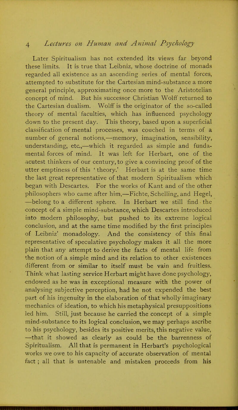 Later Spiritualism has not extended its views far beyond these limits. It is true that Leibniz, whose doctrine of monads regarded all existence as an ascending series of mental forces, attempted to substitute for the Cartesian mind-substance a more general principle, approximating once more to the Aristotelian concept of mind. But his successor Christian Wolff returned to the Cartesian dualism, Wolff is the originator of the so-called theory of mental faculties, which has influenced psychology down to the present day. This theory, based upon a superficial classification of mental processes, was couched in terms of a number of general notions,—memory, imagination, sensibility, understanding, etc.,—which it regarded as simple and funda- mental forces of mind. It was left for Herbart, one of the acutest thinkers of our century, to give a convincing proof of the utter emptiness of this 'theory.' Herbart is at the same time the last great representative of that modern Spiritualism which began with Descartes. For the works of Kant and of the other philosophers who came after him,—Fichte, Schelling, and Hegel, —belong to a different sphere. In Herbart we still find the concept of a simple mind-substance, which Descartes introduced into modern philosophy, but pushed to its extreme logical conclusion, and at the same time modified by the first principles of Leibniz' monadology. And the consistency of this final representative of speculative psychology makes it all the more plain that any attempt to derive the facts of mental life from the notion of a simple mind and its relation to other existences different from or similar to itself must be vain and fruitless. Think what lasting service Herbart might have done psychology, endowed as he was in exceptional measure with the power of analysing subjective perception, had he not expended the best part of his ingenuity in the elaboration of that wholly imaginary mechanics of ideation, to which his metaphysical presuppositions led him. Still, just because he carried the concept of a simple mind-substance to its logical conclusion, we may perhaps ascribe to his psychology, besides its positive merits, this negative value, —that it showed as clearly as could be the barrenness of Spiritualism. All that is permanent in Herbart's psychological works we owe to his capacity of accurate observation of mental fact ; all that is untenable and mistaken proceeds from his