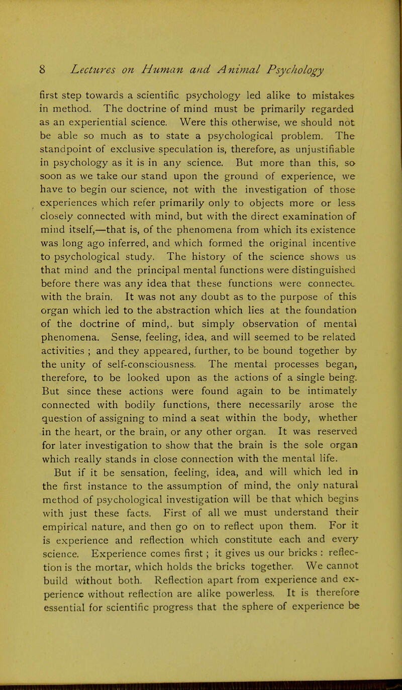 first step towards a scientific psychology led alike to mistakes in method. The doctrine of mind must be primarily regarded as an experiential science. Were this otherwise, we should not be able so much as to state a psychological problem. The standpoint of exclusive speculation is, therefore, as unjustifiable in psychology as it is in any science. But more than this, so soon as we take our stand upon the ground of experience, we have to begin our science, not with the investigation of those experiences which refer primarily only to objects more or less closely connected with mind, but with the direct examination of mind itself,—that is, of the phenomena from which its existence was long ago inferred, and which formed the original incentive to psychological study. The history of the science shows us that mind and the principal mental functions were distinguished before there was any idea that these functions were connectei. with the brain. It was not any doubt as to the purpose of this organ which led to the abstraction which lies at the foundation of the doctrine of mind,, but simply observation of mental phenomena. Sense, feeling, idea, and will seemed to be related activities ; and they appeared, further, to be bound together by the unity of self-consciousness. The mental processes began, therefore, to be looked upon as the actions of a single being. But since these actions were found again to be intimately connected with bodily functions, there necessarily arose the question of assigning to mind a seat within the body, whether in the heart, or the brain, or any other organ. It was reserved for later investigation to show that the brain is the sole organ which really stands in close connection with the mental life. But if it be sensation, feeling, idea, and will which led in the first instance to the assumption of mind, the only natural method of psychological investigation will be that which begins with just these facts. First of all we must understand their empirical nature, and then go on to reflect upon them. For it is experience and reflection which constitute each and every science. Experience comes first; it gives us our bricks : reflec- tion is the mortar, which holds the bricks together. We cannot build without both. Reflection apart from experience and ex- perience without reflection are alike powerless. It is therefore essential for scientific progress that the sphere of experience be