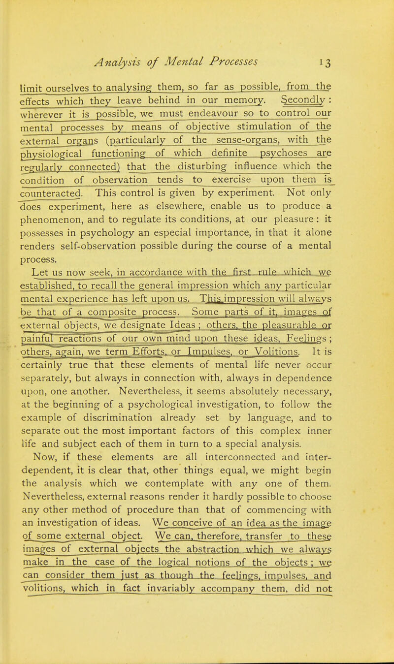 limit ourselves to analysing them, so far as possible, from_jhe effects which they leave behind in our memory. Secondly : wherever it is possible, we must endeavour so to control our mental processes by means of objective stimulation of the external organs (particularly of the sense-organs, with the physiological functioning of which definite psychoses are regularly connected) that the disturbing influence which the condition of observation tends to exercise upon them is counteracted. This control is given by experiment. Not only does experiment, here as elsewhere, enable us to produce a phenomenon, and to regulate its conditions, at our pleasure: it possesses in psychology an especial importance, in that it alone renders self-observation possible during the course of a mental process. Let us now seek, in accordance with the first rule AvhicL.\ye established, to recall the general impression which any particular mental experience has left upon us. This,impression will always be that of a composite process. Some parts of it, images of external objects, we designate Ideas ; others, the pleasurable or painfuT~reactions of our own mind upon these ideas. Feelings ; others, again, we term Efforts, or Impulses, or Volitions. It is certainly true that these elements of mental life never occur separately, but always in connection with, always in dependence upon, one another. Nevertheless, it seems absolutely necessary, at the beginning of a psychological investigation, to follow the example of discrimination already set by language, and to separate out the most important factors of this complex inner life and subject each of them in turn to a special analysis. Now, if these elements are all interconnected and inter- dependent, it is clear that, other things equal, we might begin the analysis which we contemplate with any one of them. Nevertheless, external reasons render it hardly possible to choose any other method of procedure than that of commencing with an investigation of ideas. We conceive of an idea as the image of^some ejcternal object. We can, therefore, transfer to these images of external objects the abstraction which we always make in the case of the logical notions of the objects : we can_consider them just as though the feelings, impulses, and volitions, which in fact invariably accompany them, did not