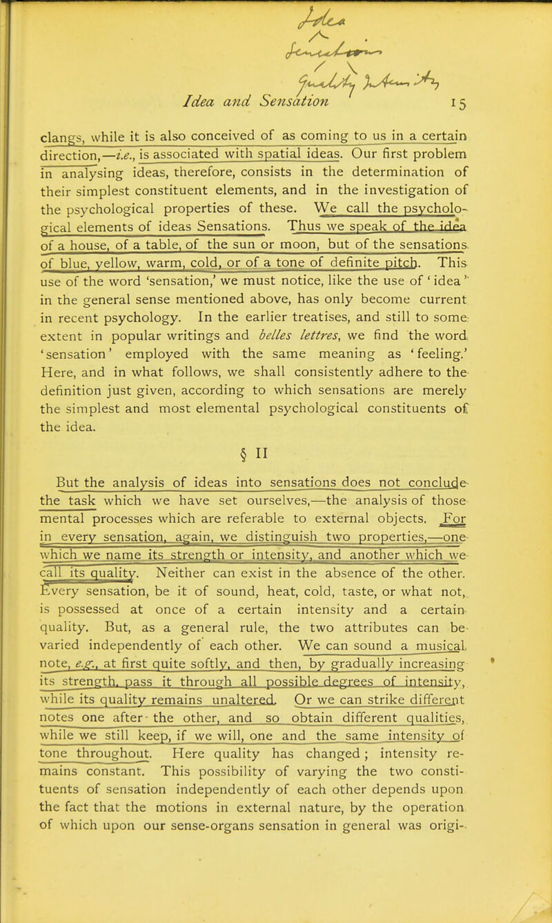 clangs, while it is also conceived of as coming to us in a certain direction,—i.e., is associated with spatial ideas. Our first problem in analysing ideas, therefore, consists in the determination of their simplest constituent elements, and in the investigation of the psychological properties of these. We call the psycholo- gical elements of ideas Sensations. Thus we speak of thp I'H^a of a house, of a table, of the sun or moon, but of the sensations. of blue, yellow, warm, cold,, or of a tone of definite pitch. This use of the word 'sensation,' we must notice, like the use of ' idea'' in the general sense mentioned above, has only become current in recent psychology. In the earlier treatises, and still to some extent in popular writings and belles lettres, we find the word, 'sensation' employed with the same meaning as 'feeling.' Here, and in what follows, we shall consistently adhere to the- definition just given, according to which sensations are merely the simplest and most elemental psychological constituents o£ the idea. But the analysis of ideas into sensations does not conclude the task which we have set ourselves,—the analysis of those mental processes which are referable to external objects. For in every sensation. a-gain. we distinguish two properties.—one- which^jye.name its sti:gn£[th..ox..intensit^ we- call its quality. Neither can exist in the absence of the other. Every sensation, be it of sound, heat, cold, taste, or what not, is possessed at once of a certain intensity and a certain quality. But, as a general rule, the two attributes can be- varied independently of each other. We can sound a musical. note. e.Z; at first quite softly, and then, by gradually increasing its strength, pass it through all possible degrees of intensity, while its quality remains unaltered. Or we can strike differcBt notes one after - the other, and so obtain different qualities,. while we still keep, if we will, one and the same intensity of tone throughout. Here quality has changed; intensity re- mains constant. This possibility of varying the two consti- tuents of sensation independently of each other depends upon the fact that the motions in external nature, by the operation of which upon our sense-organs sensation in general was origi--