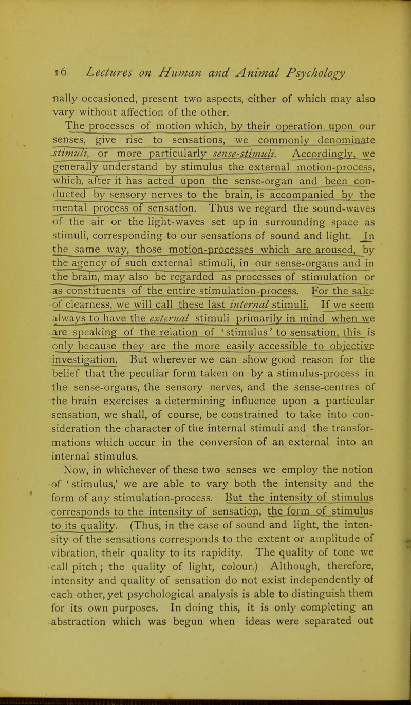 nally occasioned, present two aspects, either of which may also vary without affection of the other. The processes of motion which, by their operation upon our senses, give rise to sensations, we commonly denomiaate .stimuli, or more particularly sense-stimuli. Accordingly, we generally understand by stimulus the external motion-process, ■which, after it has acted upon the sense-organ and _been con- ducted by sensory nerves to the brain, is accompanied by the mental process of sensation. Thus we regard the sound-waves ■of the air or the light-waves set up in surrounding space as stimuli, corresponding to our sensations of sound and light. In the same way, those motion-processes which are aroused, by the agency of such external stimuli, in our sense-organs and in the brain, may also be regarded as processes of stimulation or as constituents of the entire stimulation-process. For the sake ■ of clearness, we will call these last internal stimuli. If we seem always to have the external stimuli primarily in mind when we are speaking of the relation of ' stimulus' to sensation, this is only because they are the more easily accessible to objective investigation. But wherever we can show good reason for the belief that the peculiar form taken on by a stimulus-process in the sense-organs, the sensory nerves, and the sense-centres of the brain exercises a determining influence upon a particular sensation, we shall, of course, be constrained to take into con- sideration the character of the internal stimuli and the transfor- mations which occur in the conversion of an external into an internal stimulus. Now, in whichever of these two senses we employ the notion of ' stimulus,' we are able to vary both the intensity and the form of any stimulation-process. But the intensity of stimulus corresponds to the intensity of sensation, the form of stimulus to its quality. (Thus, in the case of sound and light, the inten- sity of the sensations corresponds to the extent or amplitude of vibration, their quality to its rapidity. The quality of tone we call pitch ; the quality of light, colour.) Although, therefore, intensity and quality of sensation do not exist independently of each other, yet psychological analysis is able to distinguish them for its own purposes. In doing this, it is only completing an abstraction which was begun when ideas were separated out