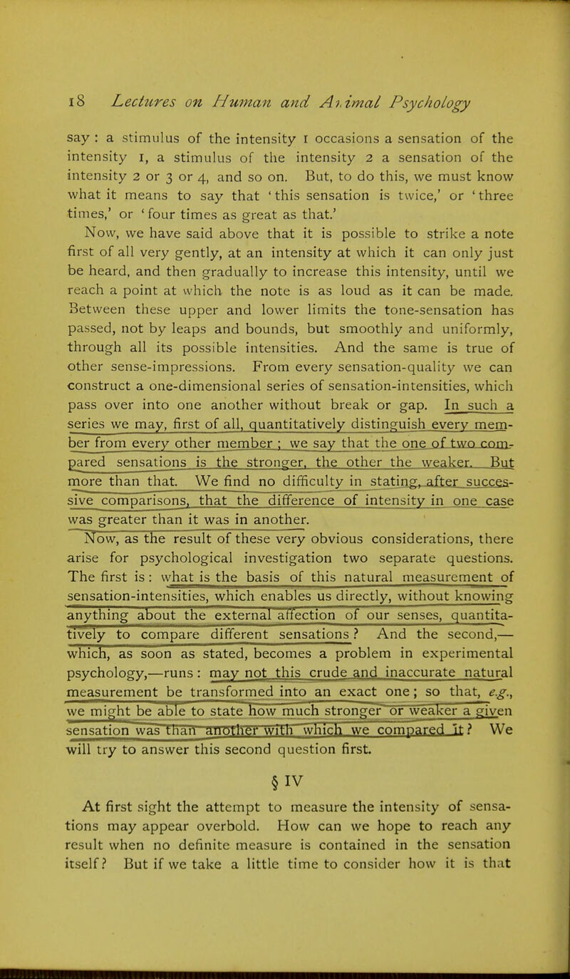 say : a stimulus of the intensity r occasions a sensation of the intensity i, a stimulus of the intensity 2 a sensation of the intensity 2 or 3 or 4, and so on. But, to do this, we must know what it means to say that ' this sensation is twice,' or ' three times,' or ' four times as great as that' Now, we have said above that it is possible to strike a note first of all very gently, at an intensity at which it can only just be heard, and then gradually to increase this intensity, until we reach a point at which the note is as loud as it can be made. Between these upper and lower limits the tone-sensation has passed, not by leaps and bounds, but smoothly and uniformly, through all its possible intensities. And the same is true of other sense-impressions. From every sensation-quality we can construct a one-dimensional series of sensation-intensities, which pass over into one another without break or gap. In such a series we may, first of all, quantitatively distinguish every mem- ber from every other member : we say that the one of two com- pared sensations is the stronger, the other the weaker. But more than that. We find no difficulty in stating, after succes- sive comparisons, that the difference of intensity in one case was greater than it was in another. Now, as the result of these very obvious considerations, there arise for psychological investigation two separate questions. The first is: what is the basis of this natural measurement of sensation-intensities, which enables us directly, without knowing anything about the external affection of our senses, quantita- tively to compare different sensations } And the second,— which, as soon as stated, becomes a problem in experimental psychology,—runs: may not this crude and inaccurate natural measurement be transformed into an exact one; so that, e.g., we might be able to state how miuch stronger or weaker a given sensation was thari aimtK^ with which we compared It} We will try to answer this second question first. §IV At first sight the attempt to measure the intensity of sensa- tions may appear overbold. How can we hope to reach any result when no definite measure is contained in the sensation itself.? But if we take a little time to consider how it is that