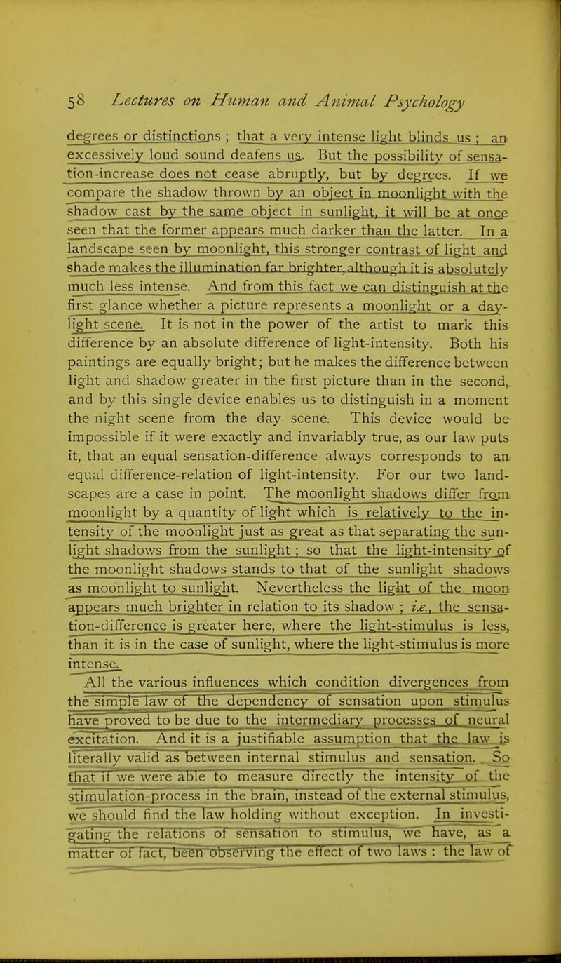 decrees or distinctions ; that a very intense light blinds us ; an excessively loud sound deafens ua. But the possibility of sensa- tion-increase does not cease abruptly, but by degrees. If we compare the shadow thrown by an object in mnonlig-ht with the shadow cast by the same object in sunlight, it will be at once seen that the former appears much darker than the latter. In a landscape seen by moonlight, this stronger contrast of light and shade makes the illumination far hnghter, alfhm^orh \\ f^fTCQlrt^y niuch less intense. And from this fact we can distinguish at the first glance whether a picture represents a moonlight or a day- lisj^ht scene.. It is not in the power of the artist to mark this difference by an absolute difference of light-intensity. Both his paintings are equally bright; but he makes the difference between light and shadow greater in the first picture than in the second, and by this single device enables us to distinguish in a moment the night scene from the day scene. This device would be impossible if it were exactly and invariably true, as our law puts it, that an equal sensation-difference always corresponds to an equal difference-relation of light-intensity. For our two land- scapes are a case in point. The moonlight shadows differ from moonlight by a quantity of light which is relatively to the in- tensity of the moonlight just as great as that separating the sun- light shadows from the sunlight ; so that the light-intensity of the moonlight shadows stands to that of the sunlight shadows as moonlight to sunlight. Nevertheless the light of the moon appears much brighter in relation to its shadow ; z'.g., the sensa- tion-difference is greater here, where the light-stimulus is less. than it is in the case of sunlight, where the light-stimulus is more intense^ All the various influences which^ condition diverp^ences. from the simple law ot the dependency of sensation upon stimulus have proved to be due to the intermediary processes of neural excitation. And it is a justifiable assumption that ^^le law is literally valid as between internal stimulus and sensation. _^„S,q that it we were able to measure directly the intensjty of the sTTmulation-process in the brain, instead of the external stimulus, we should find the law holding without exception. In investi- gating the relations ot sensation to stimulus, we have, as a matter ot iact. been observing the etiect of two laws : the Tawor