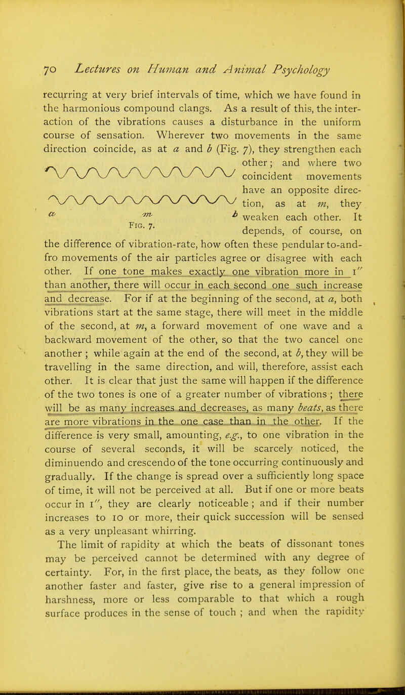 recurring at very brief intervals of time, which we have found in the harmonious compound clangs. As a result of this, the inter- action of the vibrations causes a disturbance in the uniform course of sensation. Wherever two movements in the same direction coincide, as at a and b (Fig. 7), they strengthen each the difference of vibration-rate, how often these pendular to-and- fro movements of the air particles agree or disagree with each other. If one tone makes exactly one vibration more in \ than another, there will occur in each second one such increase and decrease. For if at the beginning of the second, at a, both vibrations start at the same stage, there will meet in the middle of the second, at a forward movement of one wave and a backward movement of the other, so that the two cancel one another ; while again at the end of the second, at b, they will be travelling in the same direction, and will, therefore, assist each other. It is clear that just the same will happen if the difference of the two tones is one of a greater number of vibrations ; there will be as many increases and decreases, as many beats, as there are more vibrations in the one case, than in the other. If the difference is very small, amounting, e.g., to one vibration in the course of several seconds, it will be scarcely noticed, the diminuendo and crescendo of the tone occurring continuously and gradually. If the change is spread over a sufficiently long space of time, it will not be perceived at all. But if one or more beats occur in i, they are clearly noticeable ; and if their number increases to 10 or more, their quick succession will be sensed as a very unpleasant whirring. The limit of rapidity at which the beats of dissonant tones may be perceived cannot be determined with any degree of certainty. For, in the first place, the beats, as they follow one another faster and faster, give rise to a general impression of harshness, more or less comparable to that which a rough surface produces in the sense of touch ; and when the rapidity Fig. 7. other; and where two coincident movements have an opposite direc- tion, as at in, they weaken each other. It depends, of course, on