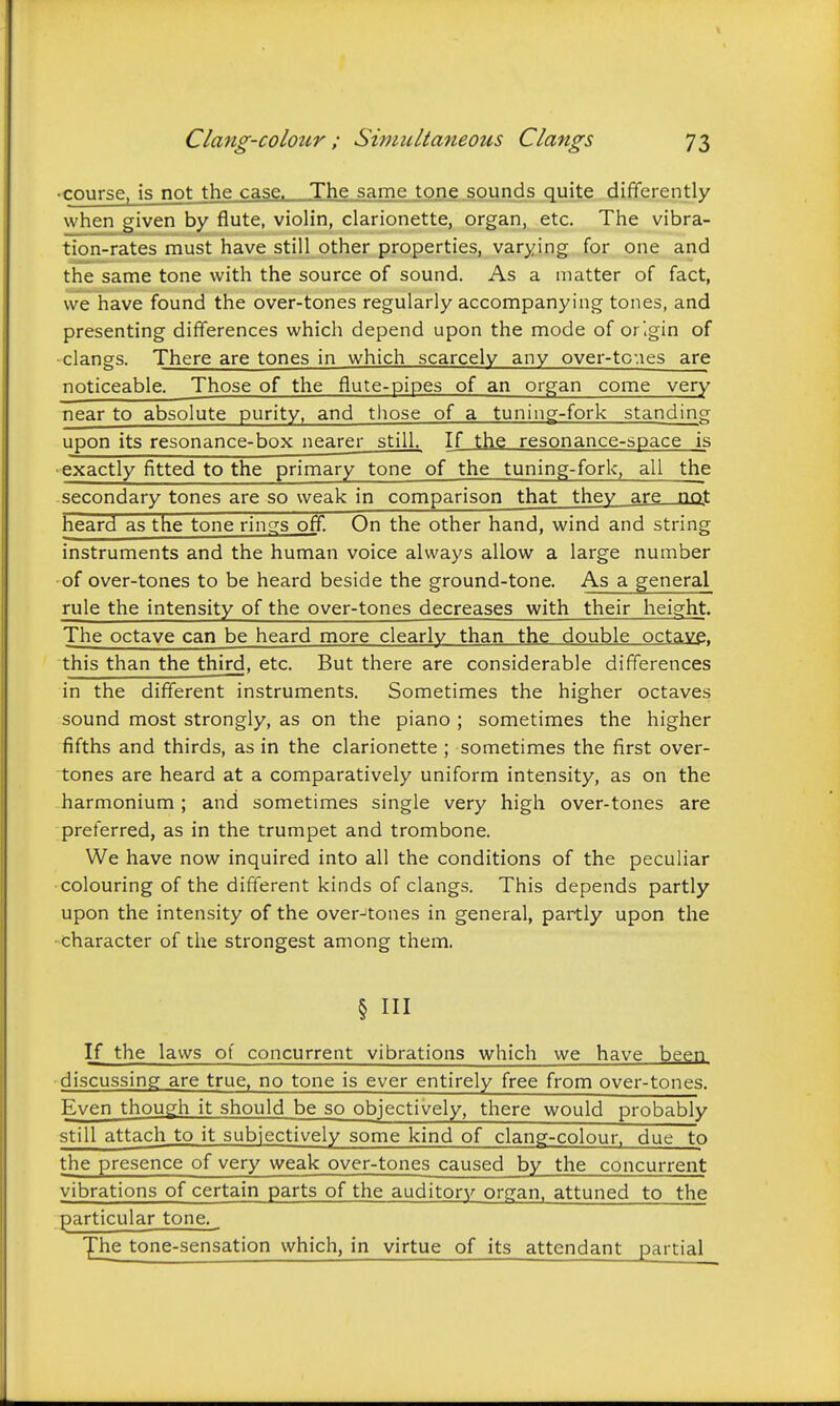 Clang-colour; Siviultaneous Clangs 73 •course, is not the case. The same tone sounds quite differently when given by flute, violin, clarionette, organ, etc. The vibra- tion-rates must have still other propertieSj varying for one and the same tone with the source of sound. As a matter of fact, we have found the over-tones regularly accompanying tones, and presenting differences which depend upon the mode of origin of clangs. There are tones in which scarcely any over-toues are noticeable. Those of the flute-pipes of an organ come very near to absolute purity, and those of a tuning-fork standing upon its resonance-box nearer still. If the resonance-space is exactly fitted to the primary tone of the tuning-fork, all the secondary tones are so weak in comparison that they are not heard as the tone rings off On the other hand, wind and string instruments and the human voice always allow a large number of over-tones to be heard beside the ground-tone. As a general rule the intensity of the over-tones decreases with their height. The octave can be heard more clearly than the double octave, this than the third, etc. But there are considerable differences in the different instruments. Sometimes the higher octaves sound most strongly, as on the piano ; sometimes the higher fifths and thirds, as in the clarionette ; sometimes the first over- tones are heard at a comparatively uniform intensity, as on the harmonium; and sometimes single very high over-tones are preferred, as in the trumpet and trombone. We have now inquired into all the conditions of the peculiar colouring of the different kinds of clangs. This depends partly upon the intensity of the over^tones in general, partly upon the character of the strongest among them. § in If the laws of concurrent vibrations which we have been discussing are true, no tone is ever entirely free from over-tones. Even though it should be so objectively, there would probably still attach to it subjectively some kind of clang-colour, due to the presence of very weak over-tones caused by the concurrent vibrations of certain parts of the auditory organ, attuned to the particular tone. I^ie tone-sensation which, in virtue of its attendant partial