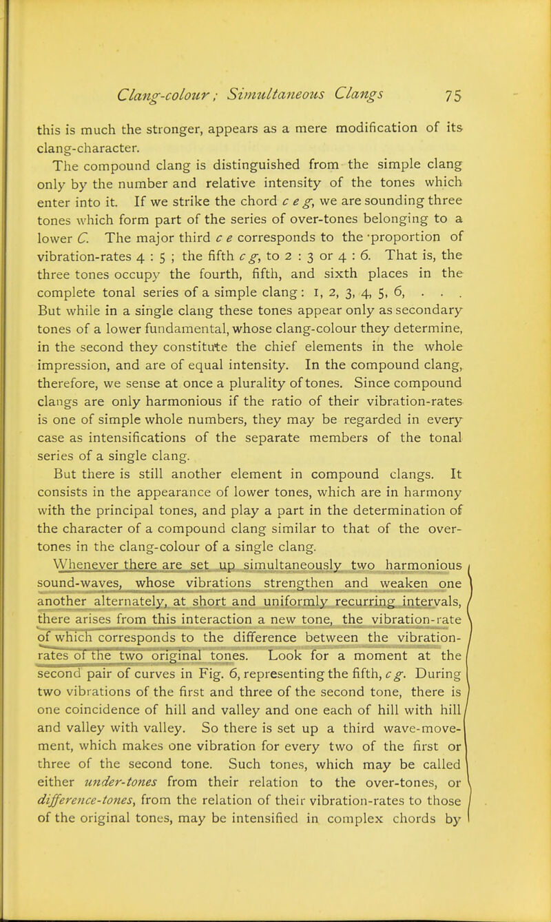 this is much the stronger, appears as a mere modification of its clang-character. The compound clang is distinguished from the simple clang only by the number and relative intensity of the tones which enter into it. If we strike the chord c e g,vjQ are sounding three tones which form part of the series of over-tones belonging to a lower C. The major third c e corresponds to the -proportion of vibration-rates 4:5; the fifth to 2 : 3 or 4 : 6. That is, the three tones occupy the fourth, fifth, and sixth places in the complete tonal series of a simple clang: i, 2, 3, 4, 5, 6, . . . But while in a single clang these tones appear only as secondary tones of a lower fundamental, whose clang-colour they determine, in the second they constitute the chief elements in the whole impression, and are of equal intensity. In the compound clang, therefore, we sense at once a plurality of tones. Since compound clangs are only harmonious if the ratio of their vibration-rates is one of simple whole numbers, they may be regarded in every case as intensifications of the separate members of the tonal series of a single clang. But there is still another element in compound clangs. It consists in the appearance of lower tones, which are in harmony with the principal tones, and play a part in the determination of the character of a compound clang similar to that of the over- tones in the clang-colour of a single clang. Whenever there are set up simultaneously two harmonious sound-waves, whose vibrations strengthen and weaken one another alternately, at short and uniformly recurring intervals, there arises from this interaction a new tone, the vibration-rate of whicli corresponds to the difference between the vibration- ratesof the two original tones. Look for a moment at the second pair of curves in Fig. 6, representing the fifth, eg. During two vibrations of the first and three of the second tone, there is one coincidence of hill and valley and one each of hill with hill and valley with valley. So there is set up a third wave-move- ment, which makes one vibration for every two of the first or three of the second tone. Such tones, which may be called either tinder-tones from their relation to the over-tones, or dijference-tones, from the relation of their vibration-rates to those of the original tones, may be intensified in complex chords by