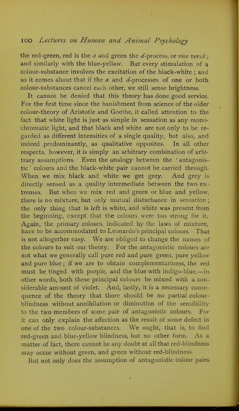 the red-green, red is the a and green the ^-process, or vice versa ; and similarly with the blue-yellow. But every stimulation of a colour-substance involves the excitation of the black-white ; and so it comes about that if the « and ^/-processes of one or both colour-substances cancel each other, we still sense brightness. It cannot be denied that this theory has done good service. For the first time since the banishment from science of the older colour-theory of Aristotle and Goethe, it called attention to the fact that white light is just as simple in sensation as any mono- chromatic light, and that black and white are not only to be re- garded as different intensities of a single quality, but also, and indeed predominantly, as qualitative opposites. In all other respects, however, it is simply an arbitrary combination of arbi- trary assumptions. Even the analogy between the ' antagonis- tic ' colours and the black-white pair cannot be carried through. When we mix black and white we get grey. And grey is directly sensed as a quality intermediate between the two ex- tremes. But when we mix red and green or blue and yellow, there is no mixture, but only mutual disturbance in sensation ; the only thing that is left is white, and white was present from, the beginning, except that the colours were too strong for it. Again, the primary colours, indicated by the laws of mixture, have to be accommodated to Leonardo's principal colours. That is not altogether easy. We are obliged to change the names of the colours to suit our theory. For the antagonistic colours are not what we generally call pure red and pure green, pure yellow and pure blue; if we are to obtain complementariness, the red must be tinged with purple, and the blue with indigo-blue,—in other words, both these principal colours be mixed with a con- siderable amount of violet. And, lastly, it is a necessary conse- quence of the theory that there should be no partial colour- blindness without annihilation or diminution of the sensibility to the two members of some pair of antagonistic colours. For it can only explain the affection as the result of some defect in one of the two colour-substances. We ought, that is, to find red-green and blue-yellow blindness, but no other form. As a matter of fact, there cannot be any doubt at all that red-blindness may occur without green, and green without red-blindness. But not only does the assumption of antagonistic colour pairs