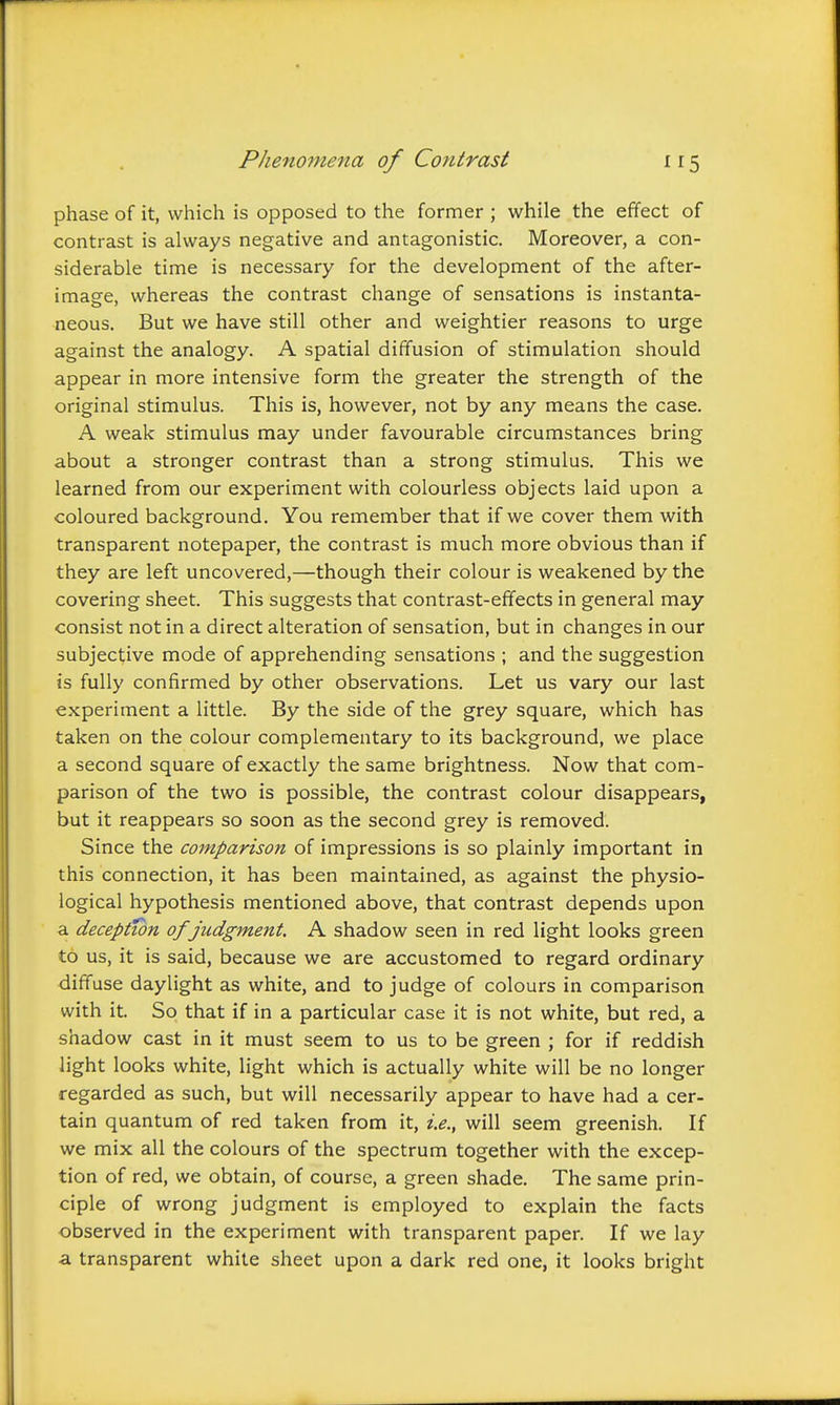 phase of it, which is opposed to the former ; while the effect of contrast is always negative and antagonistic. Moreover, a con- siderable time is necessary for the development of the after- image, whereas the contrast change of sensations is instanta- neous. But we have still other and weightier reasons to urge against the analogy. A spatial diffusion of stimulation should appear in more intensive form the greater the strength of the original stimulus. This is, however, not by any means the case. A weak stimulus may under favourable circumstances bring about a stronger contrast than a strong stimulus. This we learned from our experiment with colourless objects laid upon a coloured background. You remember that if we cover them with transparent notepaper, the contrast is much more obvious than if they are left uncovered,—though their colour is weakened by the covering sheet. This suggests that contrast-effects in general may consist not in a direct alteration of sensation, but in changes in our subjective mode of apprehending sensations ; and the suggestion is fully confirmed by other observations. Let us vary our last experiment a little. By the side of the grey square, which has taken on the colour complementary to its background, we place a second square of exactly the same brightness. Now that com- parison of the two is possible, the contrast colour disappears, but it reappears so soon as the second grey is removed. Since the comparison of impressions is so plainly important in this connection, it has been maintained, as against the physio- logical hypothesis mentioned above, that contrast depends upon a deception of judgment. A shadow seen in red light looks green to us, it is said, because we are accustomed to regard ordinary diffuse daylight as white, and to judge of colours in comparison with it. So that if in a particular case it is not white, but red, a shadow cast in it must seem to us to be green ; for if reddish light looks white, light which is actually white will be no longer regarded as such, but will necessarily appear to have had a cer- tain quantum of red taken from it, i.e., will seem greenish. If we mix all the colours of the spectrum together with the excep- tion of red, we obtain, of course, a green shade. The same prin- ciple of wrong judgment is employed to explain the facts observed in the experiment with transparent paper. If we lay a transparent white sheet upon a dark red one, it looks bright