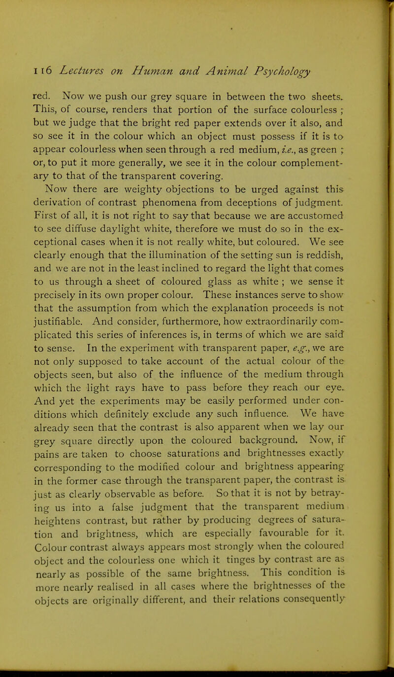 red. Now we push our grey square in between the two sheets. This, of course, renders that portion of the surface colourless but we judge that the bright red paper extends over it also, and so see it in the colour which an object must possess if it is to appear colourless when seen through a red medium, i.e., as green ; or, to put it more generally, we see it in the colour complement- ary to that of the transparent covering. Now there are weighty objections to be urged against this derivation of contrast phenomena from deceptions of judgment. First of all, it is not right to say that because we are accustomed to see diffuse daylight white, therefore we must do so in the ex- ceptional cases when it is not really white, but coloured. We see clearly enough that the illumination of the setting sun is reddish, and we are not in the least inclined to regard the light that comes to us through a sheet of coloured glass as white ; we sense it precisely in its own proper colour. These instances serve to show that the assumption from which the explanation proceeds is not justifiable. And consider, furthermore, how extraordinarily com- plicated this series of inferences is, in terms of which we are said' to sense. In the experiment with transparent paper, e.g., we are not only supposed to take account of the actual colour of the objects seen, but also of the influence of the medium through which the light rays have to pass before they reach our eye. And yet the experiments may be easily performed under con- ditions which definitely exclude any such influence. We have already seen that the contrast is also apparent when we lay our grey square directly upon the coloured background. Now, if pains are taken to choose saturations and brightnesses exactly corresponding to the modified colour and brightness appearing in the former case through the transparent paper, the contrast is just as clearly observable as before. So that it is not by betray- ing us into a false judgment that the transparent medium heightens contrast, but rather by producing degrees of satura- tion and brightness, which are especially favourable for it. Colour contrast always appears most strongly when the coloured object and the colourless one which it tinges by contrast are as nearly as possible of the same brightness. This condition is more nearly realised in all cases where the brightnesses of the objects are originally different, and their relations consequently