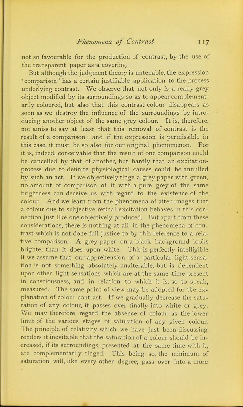 not so favourable for the production of contrast, by the use of the transparent paper as a covering. But although the judgment theory is untenable, the expression 'comparison ' has a certain justifiable application to the process underlying contrast. We observe that not only is a really grey object modified by its surroundings so as to appear complement- arily coloured, but also that this contrast colour disappears as soon as we destroy the influence of the surroundings by intro- ducing another object of the same grey colour. It is, therefore, not amiss to say at least that this removal of contrast is the result of a comparison ; and if the expression is permissible in this case, it must be so also for our original phenomenon. For it is, indeed, conceivable that the result of one comparison could be cancelled by that of another, but hardly that an excitation- process due to definite physiological causes could be annulled by such an act. If we objectively tinge a grey paper with green, no amount of comparison of it with a pure grey of the same brightness can deceive us with regard to the existence of the colour. And we learn from the phenomena of after-images that a colour due to subjective retinal excitation behaves in this con- nection just like one objectively produced. But apart from these considerations, there is nothing at all in the phenomena of con- trast which is not done full justice to by this reference to a rela- tive comparison. A grey paper on a black background looks brighter than it does upon white. This is perfectly intelligible if we assume that our apprehension of a particular light-sensa- tion is not something absolutely unalterable, but is dependent upon other light-sensations which are at the same time present in consciousness, and in relation to which it is, so to speak, measured. The same point of view may be adopted for the ex- planation of colour contrast. If we gradually decrease the satu- ration of any colour, it passes over finally into white or grey. We may therefore regard the absence of colour as the lower limit of the various stages of saturation of any given colour. The principle of relativity which we have just been discussing renders it inevitable that the saturation of a colour should be in- creased, if its surroundings, presented at the same time with it, are complementarily tinged. This being so, the minimum of saturation will, like every other degree, pass over into a more