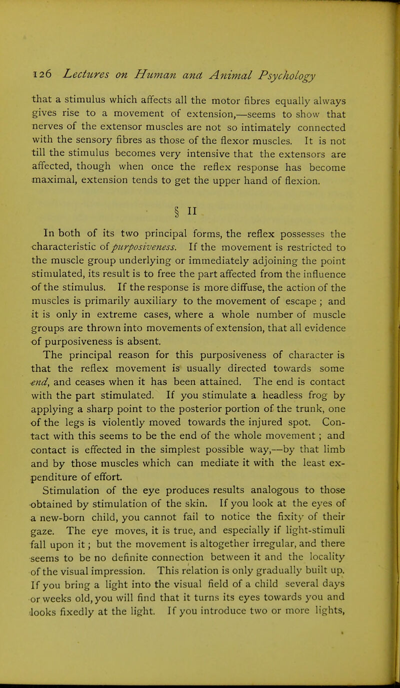 that a stimulus which affects all the motor fibres equally always gives rise to a movement of extension,—seems to show that nerves of the extensor muscles are not so intimately connected with the sensory fibres as those of the flexor muscles. It is not till the stimulus becomes very intensive that the extensors are affected, though when once the reflex response has become maximal, extension tends to get the upper hand of flexion. § II In both of its two principal forms, the reflex possesses the •characteristic of purposiveness. If the movement is restricted to the muscle group underlying or immediately adjoining the point stimulated, its result is to free the part affected from the influence •of the stimulus. If the response is more diffuse, the action of the muscles is primarily auxiliary to the movement of escape ; and it is only in extreme cases, where a whole number of muscle groups are thrown into movements of extension, that all evidence of purposiveness is absent. The principal reason for this purposiveness of character is that the reflex movement is usually directed towards some end, and ceases when it has been attained. The end is contact with the part stimulated. If you stimulate a headless frog by applying a sharp point to the posterior portion of the trunk, one of the legs is violently moved towards the injured spot. Con- tact with this seems to be the end of the whole movement; and contact is effected in the simplest possible way,—by that limb and by those muscles which can mediate it with the least ex- penditure of effort. Stimulation of the eye produces results analogous to those obtained by stimulation of the skin. If you look at the eyes of a new-born child, you cannot fail to notice the fixity of their gaze. The eye moves, it is true, and especially if light-stimuli fall upon it; but the movement is altogether irregular, and there seems to be no definite connection between it and the locality of the visual impression. This relation is only gradually built up. If you bring a light into the visual field of a child several days or weeks old, you will find that it turns its eyes towards you and looks fixedly at the h'ght. If you introduce two or more lights,