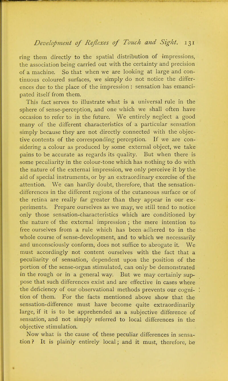 ring them directly to the spatial distribution of impressions, the association being carried out with the certainty and precision of a machine. So that when we are looking at large and con- tinuous coloured surfaces, we simply do not notice the differ- ences due to the place of the impression : sensation has emanci- pated itself from them. This fact serves to illustrate what is a universal rule in the sphere of sense-perception, and one which we shall often have occasion to refer to in the future. We entirely neglect a good many of the different characteristics of a particular sensation simply because they are not directly connected with the objec- tive contents of the corresponding perception. If we are con- sidering a colour as produced by some external object, we take pains to be accurate as regards its quality. But when there is some peculiarity in the colour-tone which has nothing to do with the nature of the external impression, we only perceive it by the aid of special instruments, or by an extraordinary exercise of the attention. We can hardly doubt, therefore, that the sensation- differences in the different regions of the cutaneous surface or of the retina are really far greater than they appear in our ex- periments. Prepare ourselves as we may, we still tend to notice only those sensation-characteristics which are conditioned by the nature of the external impression ; the mere intention to free ourselves from a rule which has been adhered to in the whole course of sense-development, and to which we necessarily and unconsciously conform, does not suffice to abrogate it. We must accordingly not content ourselves with the fact that a peculiarity of sensation, dependent upon the position of the portion of the sense-organ stimulated, can only be demonstrated in the rough or in a general way. But we may certainly sup- pose that such differences exist and are effective in cases where the deficiency of our observational methods prevents our cogni- tion of them. For the facts mentioned above show that the sensation-difference must have become quite extraordinarily large, if it is to be apprehended as a subjective difference of sensation, and not simply referred to local differences in the objective stimulation. Now what is the cause of these peculiar differences in sensa- tion ? It is plainly entirely local; and it must, therefore, be