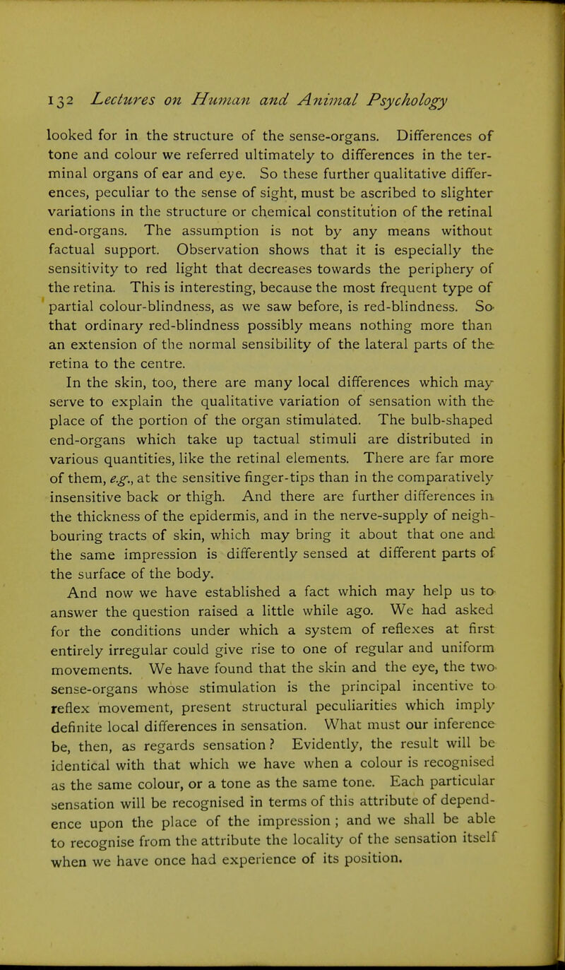 looked for in the structure of the sense-organs. Differences of tone and colour we referred ultimately to differences in the ter- minal organs of ear and eye. So these further qualitative differ- ences, peculiar to the sense of sight, must be ascribed to slighter variations in the structure or chemical constitution of the retinal end-organs. The assumption is not by any means without factual support. Observation shows that it is especially the sensitivity to red light that decreases towards the periphery of the retina. This is interesting, because the most frequent type of partial colour-blindness, as we saw before, is red-blindness. So- that ordinary red-blindness possibly means nothing more than an extension of the normal sensibility of the lateral parts of the retina to the centre. In the skin, too, there are many local differences which may serve to explain the qualitative variation of sensation with the place of the portion of the organ stimulated. The bulb-shaped end-organs which take up tactual stimuli are distributed in various quantities, like the retinal elements. There are far more of them, e.g., at the sensitive finger-tips than in the comparatively insensitive back or thigh. And there are further differences in the thickness of the epidermis, and in the nerve-supply of neigh- bouring tracts of skin, which may bring it about that one and the same impression is differently sensed at different parts of the surface of the body. And now we have established a fact which may help us to- answer the question raised a little while ago. We had asked for the conditions under which a system of reflexes at first entirely irregular could give rise to one of regular and uniform movements. We have found that the skin and the eye, the two sense-organs whose stimulation is the principal incentive to reflex movement, present structural peculiarities which imply definite local differences in sensation. What must our inference be, then, as regards sensation.? Evidently, the result will be identical with that which we have when a colour is recognised as the same colour, or a tone as the same tone. Each particular sensation will be recognised in terms of this attribute of depend- ence upon the place of the impression ; and we shall be able to recognise from the attribute the locality of the sensation itself when we have once had experience of its position.