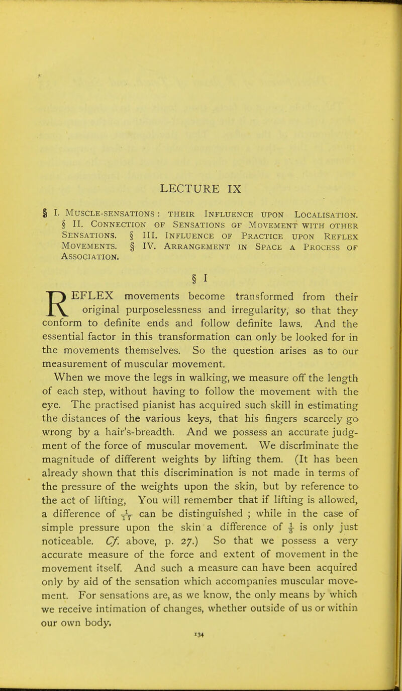 LECTURE IX § I. Muscle-sensations : their Influence upon Localisation. § II. Connection of Sensations of Movement with other Sensations. § III. Influence of Practice upon Reflex Movements. § IV. Arrangement in Space a Process of Association. § I REFLEX movements become transformed from their original purposelessness and irregularity, so that they conform to definite ends and follow definite laws. And the essential factor in this transformation can only be looked for in the movements themselves. So the question arises as to our measurement of muscular movement. When we move the legs in walking, we measure off the length of each step, without having to follow the movement with the eye. The practised pianist has acquired such skill in estimating the distances of the various keys, that his fingers scarcely go wrong by a hair's-breadth. And we possess an accurate judg- ment of the force of muscular movement. We discriminate the magnitude of different weights by lifting them. (It has been already shown that this discrimination is not made in terms of the pressure of the weights upon the skin, but by reference to the act of lifting, You will remember that if lifting is allowed, a difference of can be distinguished ; while in the case of simple pressure upon the skin a difference of ^ is only just noticeable. Cf, above, p. 27.) So that we possess a very accurate measure of the force and extent of movement in the movement itself And such a measure can have been acquired only by aid of the sensation which accompanies muscular move- ment. For sensations are, as we know, the only means by which we receive intimation of changes, whether outside of us or within our own body.