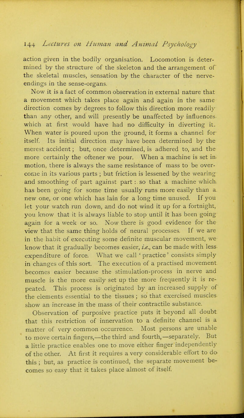 action given in the bodily organisation. Locomotion is deter- mined by the structure of the skeleton and the arrangement of the skeletal muscles, sensation by the character of the nerve- endings in the sense-organs. Now it is a fact of common observation in external nature that a movement which takes place again and again in the same direction comes by degrees to follow this direction more readily than any other, and will presently be unaffected by influences which at first would have had no difficulty in diverting it. When water is poured upon the ground, it forms a channel for itself Its initial direction may have been determined by the merest accident; but, once determined, is adhered to, and the more certainly the oftener we pour. When a machine is set in. motion, there is always the same resistance of mass to be over- come in its various parts ; but friction is lessened by the wearing and smoothing of part against part : .so that a machine which, has been going for some time usually runs more easily than a. new one, or one which has lain for a long time unused. If you let your watch run down, and do not wind it up for a fortnight, you know that it is always liable to stop until it has been going again for a week or so. Now there is good evidence for the view that the same thing holds of neural processes. If we are in the habit of executing some definite muscular movement, we know that it gradually becomes easier, i.e., can be made with less expenditure of force. What we call ' practice' consists simply in changes of this sort. The execution of a practised movement becomes easier because the stimulation-process in nerve and muscle is the more easily set up the more frequently it is re- peated. This process is originated by an increased supply of the elements essential to the tissues ; so that exercised muscles show an increase in the mass of their contractile substance. Observation of purposive practice puts it beyond all doubt that this restriction of innervation to a definite channel is a matter of very common occurrence. Most persons are unable to move certain fingers,—the third and fourth,—separately. But a little practice enables one to move either finger independently of the other. At first it requires a very considerable effort to do- this ; but, as practice is continued, the separate movement be- comes so easy that it takes place almost of itself