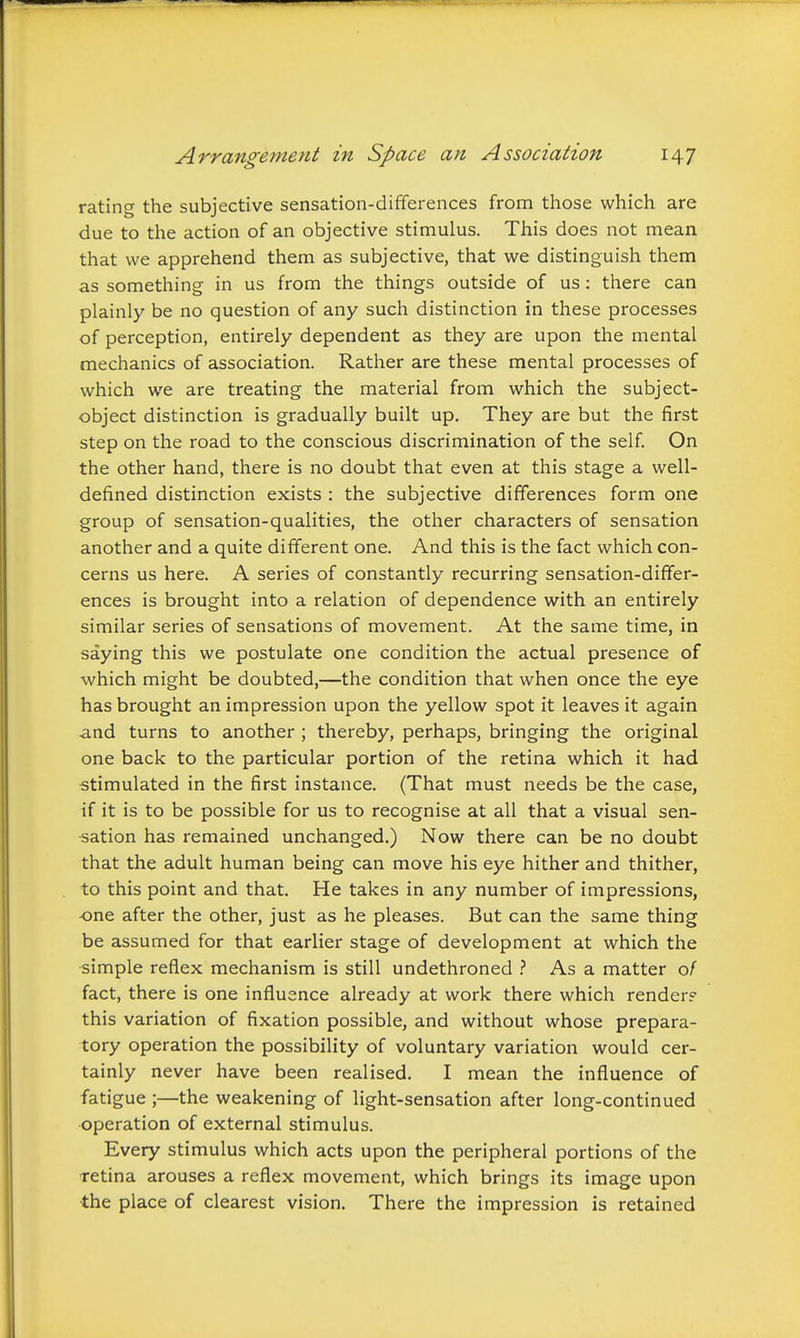 rating the subjective sensation-differences from those which are due to the action of an objective stimulus. This does not mean that we apprehend them as subjective, that we distinguish them as something in us from the things outside of us: there can plainly be no question of any such distinction in these processes of perception, entirely dependent as they are upon the mental mechanics of association. Rather are these mental processes of which we are treating the material from which the subject- object distinction is gradually built up. They are but the first step on the road to the conscious discrimination of the self. On the other hand, there is no doubt that even at this stage a well- defined distinction exists : the subjective differences form one group of sensation-qualities, the other characters of sensation another and a quite different one. And this is the fact which con- cerns us here. A series of constantly recurring sensation-differ- ences is brought into a relation of dependence with an entirely similar series of sensations of movement. At the same time, in saying this we postulate one condition the actual presence of which might be doubted,—the condition that when once the eye has brought an impression upon the yellow spot it leaves it again and turns to another ; thereby, perhaps, bringing the original one back to the particular portion of the retina which it had stimulated in the first instance. (That must needs be the case, if it is to be possible for us to recognise at all that a visual sen- sation has remained unchanged.) Now there can be no doubt that the adult human being can move his eye hither and thither, to this point and that. He takes in any number of impressions, one after the other, just as he pleases. But can the same thing be assumed for that earlier stage of development at which the simple reflex mechanism is still undethroned As a matter 0/ fact, there is one influence already at work there which render? this variation of fixation possible, and without whose prepara- tory operation the possibility of voluntary variation would cer- tainly never have been realised. I mean the influence of fatigue ;—the weakening of light-sensation after long-continued operation of external stimulus. Every stimulus which acts upon the peripheral portions of the retina arouses a reflex movement, which brings its image upon ■the place of clearest vision. There the impression is retained