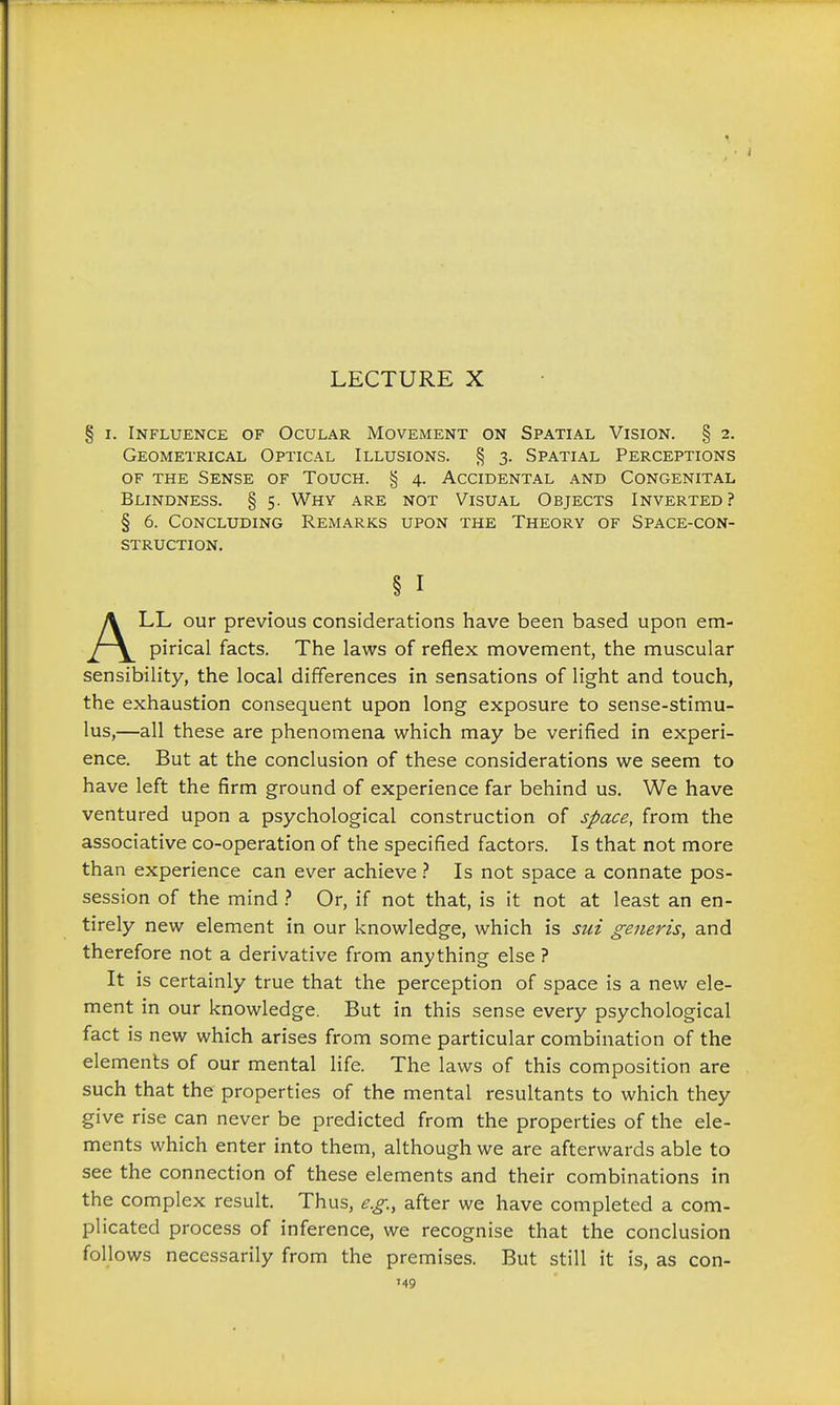 § I. Influence of Ocular Movement on Spatial Vision. § 2. Geometrical Optical Illusions. § 3. Spatial Perceptions of the Sense of Touch. § 4. Accidental and Congenital Blindness. § 5. Why are not Visual Objects Inverted? § 6. Concluding Remarks upon the Theory of Space-con- struction. LL our previous considerations have been based upon em- pirical facts. The laws of reflex movement, the muscular sensibility, the local differences in sensations of light and touch, the exhaustion consequent upon long exposure to sense-stimu- lus,—all these are phenomena which may be verified in experi- ence. But at the conclusion of these considerations we seem to have left the firm ground of experience far behind us. We have ventured upon a psychological construction of space, from the associative co-operation of the specified factors. Is that not more than experience can ever achieve Is not space a connate pos- session of the mind ? Or, if not that, is it not at least an en- tirely new element in our knowledge, which is sut generis, and therefore not a derivative from anything else ? It is certainly true that the perception of space is a new ele- ment in our knowledge. But in this sense every psychological fact is new which arises from some particular combination of the elements of our mental life. The laws of this composition are such that the properties of the mental resultants to which they give rise can never be predicted from the properties of the ele- ments which enter into them, although we are afterwards able to see the connection of these elements and their combinations in the complex result. Thus, e.g., after we have completed a com- plicated process of inference, we recognise that the conclusion follows necessarily from the premises. But still it is, as con- § I 1