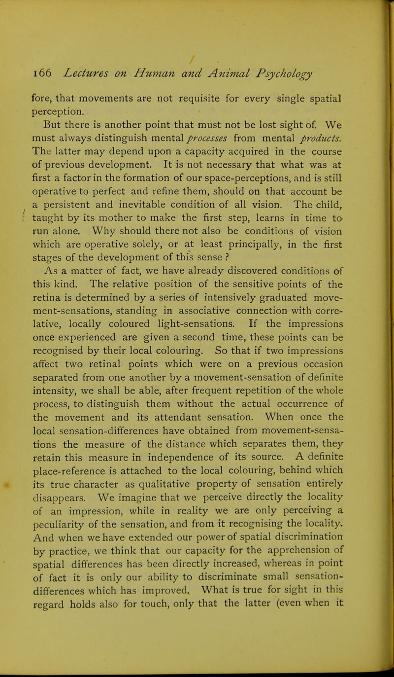 fore, that movements are not requisite for every single spatial perception. But there is another point that must not be lost sight of. We must always distinguish mental processes from mental products. The latter may depend upon a capacity acquired in the course of previous development. It is not necessary that what was at first a factor in the formation of our space-perceptions, and is still operative to perfect and refine them, should on that account be a persistent and inevitable condition of all vision. The child, taught by its mother to make the first step, learns in time to run alone. Why should there not also be conditions of vision which are operative solely, or at least principally, in the first stages of the development of this sense } As a matter of fact, we have already discovered conditions of this kind. The relative position of the sensitive points of the retina is determined by a series of intensively graduated move- ment-sensations, standing in associative connection with corre- lative, locally coloured light-sensations. If the impressions once experienced are given a second time, these points can be recognised by their local colouring. So that if two impressions affect two retinal points which were on a previous occasion separated from one another by a movement-sensation of definite intensity, we shall be able, after frequent repetition of the whole process, to distinguish them without the actual occurrence of the movement and its attendant sensation. When once the local sensation-differences have obtained from movement-sensa- tions the measure of the distance which separates them, they retain this measure in independence of its source. A definite place-reference is attached to the local colouring, behind which its true character as qualitative property of sensation entirely disappears. We imagine that we perceive directly the locality of an impression, while in reality we are only perceiving a peculiarity of the sensation, and from it recognising the locality. And when we have extended our power of spatial discrimination by practice, we think that our capacity for the apprehension of spatial differences has been directly increased, whereas in point of fact it is only our ability to discriminate small sensation- differences which has improved. What is true for sight in this regard holds also for touch, only that the latter (even when it