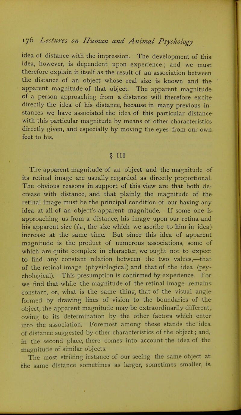 idea of distance with the impression. The development of this- idea, however, is dependent upon experience ; and we must therefore explain it itself as the result of an association between the distance of an object whose real size is known and the apparent magnitude of that object. The apparent magnitude of a person approaching from a distance will therefore excite directly the idea of his distance, because in many previous in- stances we have associated the idea of this particular distance with this particular magnitude by means of other characteristics directly given, and especially by moving the eyes from our own. feet to his. § III The apparent magnitude of an object and the magnitude of its retinal image are usually regarded as directly proportional. The obvious reasons in support of this view are that both de- crease with distance, and that plainly the magnitude of the retinal image must be the principal condition of our having any idea at all of an object's apparent magnitude. If some one is- approaching us from a distance, his image upon our retina and his apparent size {i.e., the size which we ascribe to him in idea) increase at the same time. But since this idea of apparent magnitude is the product of numerous associations, some of which are quite complex in character, we ought not to expect to find any constant relation between the two values,—that of the retinal image (physiological) and that of the idea (psy- chological). This presumption is confirmed by experience. For we find that while the magnitude of the retinal image remains constant, or, what is the same thing, that of the visual angle formed by drawing lines of vision to the boundaries of the object, the apparent magnitude may be extraordinarily different,, owing to its determination by the other factors which enter into the association. Foremost among these stands the idea of distance suggested by other characteristics of the object; and, in the second place, there comes into account the idea of the magnitude of similar objects. The most striking instance of our seeing the same object at the same distance sometimes as larger, sometimes smaller, is