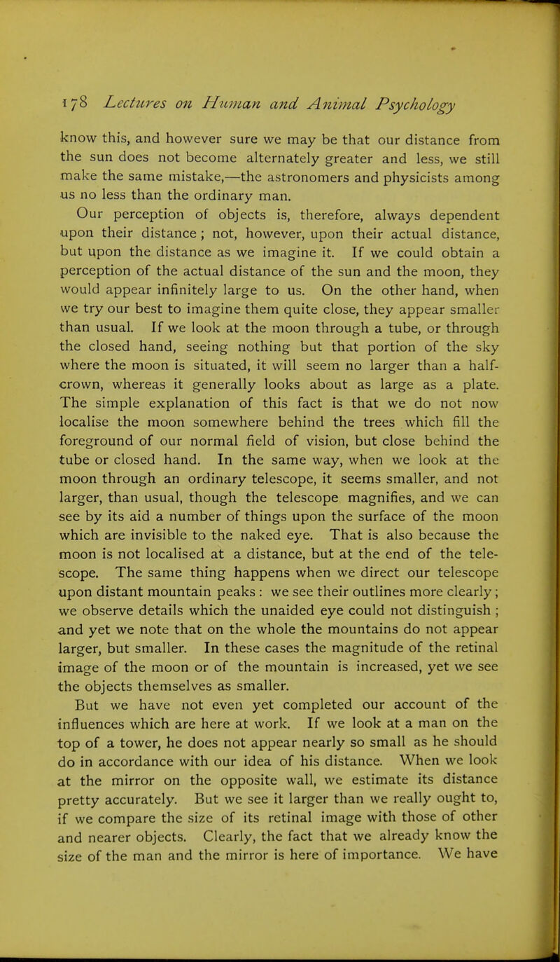 know this, and however sure we may be that our distance from the sun does not become alternately greater and less, we still make the same mistake,—the astronomers and physicists among us no less than the ordinary man. Our perception of objects is, therefore, always dependent upon their distance; not, however, upon their actual distance, but upon the distance as we imagine it. If we could obtain a perception of the actual distance of the sun and the moon, they would appear infinitely large to us. On the other hand, when we try our best to imagine them quite close, they appear smaller than usual. If we look at the moon through a tube, or through the closed hand, seeing nothing but that portion of the sky where the moon is situated, it will seem no larger than a half- crown, whereas it generally looks about as large as a plate. The simple explanation of this fact is that we do not now localise the moon somewhere behind the trees which fill the foreground of our normal field of vision, but close behind the tube or closed hand. In the same way, when we look at the moon through an ordinary telescope, it seems smaller, and not larger, than usual, though the telescope magnifies, and we can see by its aid a number of things upon the surface of the moon which are invisible to the naked eye. That is also because the moon is not localised at a distance, but at the end of the tele- scope. The same thing happens when we direct our telescope upon distant mountain peaks : we see their outlines more clearly; we observe details which the unaided eye could not distinguish ; and yet we note that on the whole the mountains do not appear larger, but smaller. In these cases the magnitude of the retinal image of the moon or of the mountain is increased, yet we see the objects themselves as smaller. But we have not even yet completed our account of the influences which are here at work. If we look at a man on the top of a tower, he does not appear nearly so small as he should do in accordance with our idea of his distance. When we look at the mirror on the opposite wall, we estimate its distance pretty accurately. But we see it larger than we really ought to, if we compare the size of its retinal image with those of other and nearer objects. Clearly, the fact that we already know the size of the man and the mirror is here of importance. We have