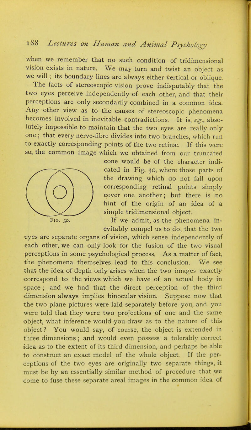 when we remember that no such condition of tridimensional vision exists in nature. We may turn and twist an object as we will ; its boundary lines are always either vertical or oblique. The facts of stereoscopic vision prove indisputably that the two eyes perceive independently of each other, and that their perceptions are only secondarily combined in a common idea. Any other view as to the causes of stereoscopic phenomena becomes involved in inevitable contradictions. It is, e.g., abso- lutely impossible to maintain that the two eyes are really only one ; that every nerve-fibre divides into two branches, which run to exactly corresponding points of the two retinae. If this were so, the common image which we obtained from our truncated cone would be of the character indi- cated in Fig. 30, where those parts of the drawing which do not fall upon corresponding retinal points simply cover one another; but there is no hint of the origin of an idea of a simple tridimensional object. Fig. 30. If we admit, as the phenomena in- evitably compel us to do, that the two eyes are separate organs of vision, which sense independently of each other, we can only look for the fusion of the two visual perceptions in some psychological process. As a matter of fact, the phenomena themselves lead to this conclusion. We see that the idea of depth only arises when the two images exactly correspond to the views which we have of an actual body in space ; and we find that the direct perception of the third dimension always implies binocular vision. Suppose now that the two plane pictures were laid separately before you, and you were told that they were two projections of one and the same object, what inference would you draw as to the nature of this objectYou would say, of course, the object is extended in three dimensions ; and would even possess a tolerably correct idea as to the extent of its third dimension, and perhaps be able to construct an exact model of the whole object. If the per- ceptions of the two eyes are originally two separate things, it must be by an essentially similar method of procedure that we come to fuse these separate areal images in the common idea of