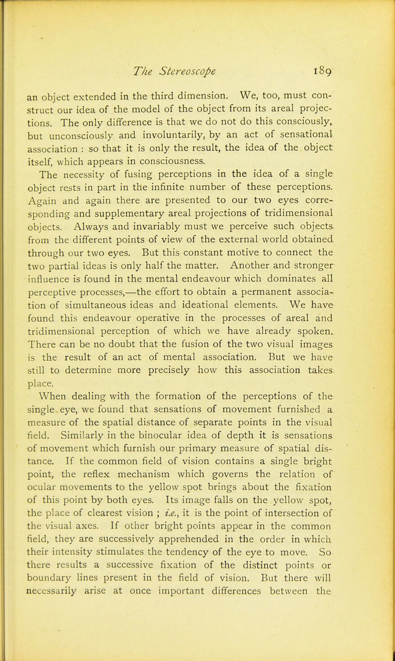 an object extended in the third dimension. We, too, must con- struct our idea of the model of the object from its areal projec- tions. The only difference is that we do not do this consciously,, but unconsciously and involuntarily, by an act of sensational association : so that it is only the result, the idea of the object itself, which appears in consciousness. The necessity of fusing perceptions in the idea of a single object rests in part in the infinite number of these perceptions. Again and again there are presented to our two eyes corre- sponding and supplementary areal projections of tridimensional objects. Always and invariably must we perceive such objects- from the different points of view of the external world obtained through our two eyes. But this constant motive to connect the two partial ideas is only half the matter. Another and stronger influence is found in the mental endeavour which dominates all perceptive processes,—the effort to obtain a permanent associa- tion of simultaneous ideas and ideational elements. We have found this endeavour operative in the processes of areal and tridimensional perception of which we have already spoken.. There can be no doubt that the fusion of the two visual images is the result of an act of mental association. But we have still to determine more precisely how this association takes, place. When dealing with the formation of the perceptions of the single.eye, we found that sensations of movement furnished a. measure of the spatial distance of separate points in the visual field. Similarly in the binocular idea of depth it is sensations of movement which furnish our primary measure of spatial dis- tance. If the common field of vision contains a single bright point, the reflex mechanism which governs the relation of ocular movements to the yellow spot brings about the fixation of this point by both eyes. Its image falls on the yellow spot, the place of clearest vision ; it is the point of intersection of the visual axes. If other bright points appear in the common field, they are successively apprehended in the order in which their intensity stimulates the tendency of the eye to move. So there results a successive fixation of the distinct points or boundary lines present in the field of vision. But there will necessarily arise at once important differences between the