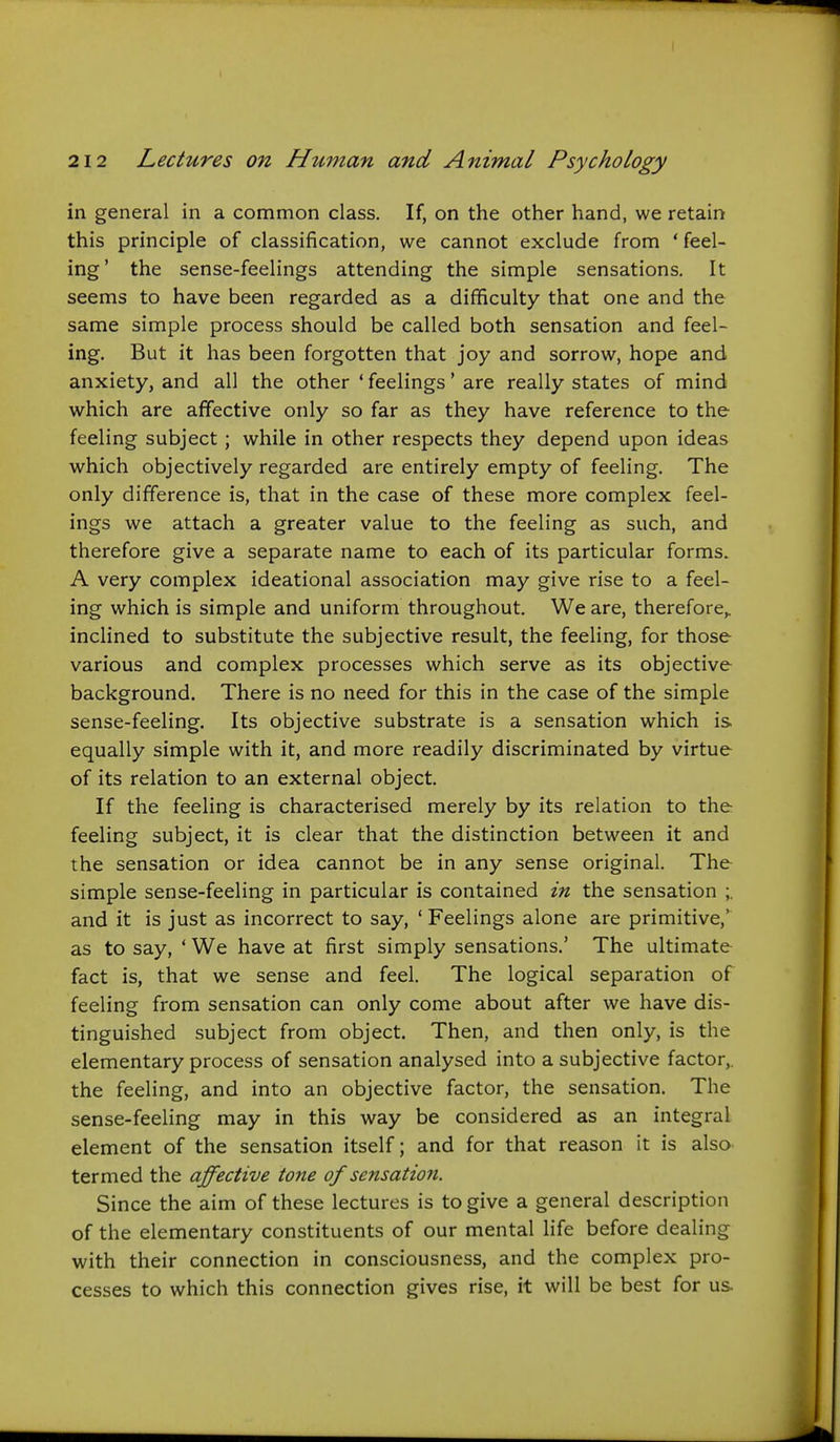 in general in a common class. If, on the other hand, we retain this principle of classification, we cannot exclude from * feel- ing' the sense-feelings attending the simple sensations. It seems to have been regarded as a difficulty that one and the same simple process should be called both sensation and feel- ing. But it has been forgotten that joy and sorrow, hope and anxiety, and all the other ' feelings' are really states of mind which are affective only so far as they have reference to the feeling subject ; while in other respects they depend upon ideas which objectively regarded are entirely empty of feeling. The only difference is, that in the case of these more complex feel- ings we attach a greater value to the feeling as such, and therefore give a separate name to each of its particular forms. A very complex ideational association may give rise to a feel- ing which is simple and uniform throughout. We are, therefore,, inclined to substitute the subjective result, the feeling, for those various and complex processes which serve as its objective background. There is no need for this in the case of the simple sense-feeling. Its objective substrate is a sensation which is equally simple with it, and more readily discriminated by virtue of its relation to an external object. If the feeling is characterised merely by its relation to the feeling subject, it is clear that the distinction between it and the sensation or idea cannot be in any sense original. The simple sense-feeling in particular is contained in the sensation ;. and it is just as incorrect to say, ' Feelings alone are primitive,' as to say, ' We have at first simply sensations.' The ultimate fact is, that we sense and feel. The logical separation of feeling from sensation can only come about after we have dis- tinguished subject from object. Then, and then only, is the elementary process of sensation analysed into a subjective factor,, the feeling, and into an objective factor, the sensation. The sense-feeling may in this way be considered as an integral element of the sensation itself; and for that reason it is also termed the affective tone of sensation. Since the aim of these lectures is to give a general description of the elementary constituents of our mental life before dealing with their connection in consciousness, and the complex pro- cesses to which this connection gives rise, it will be best for us.