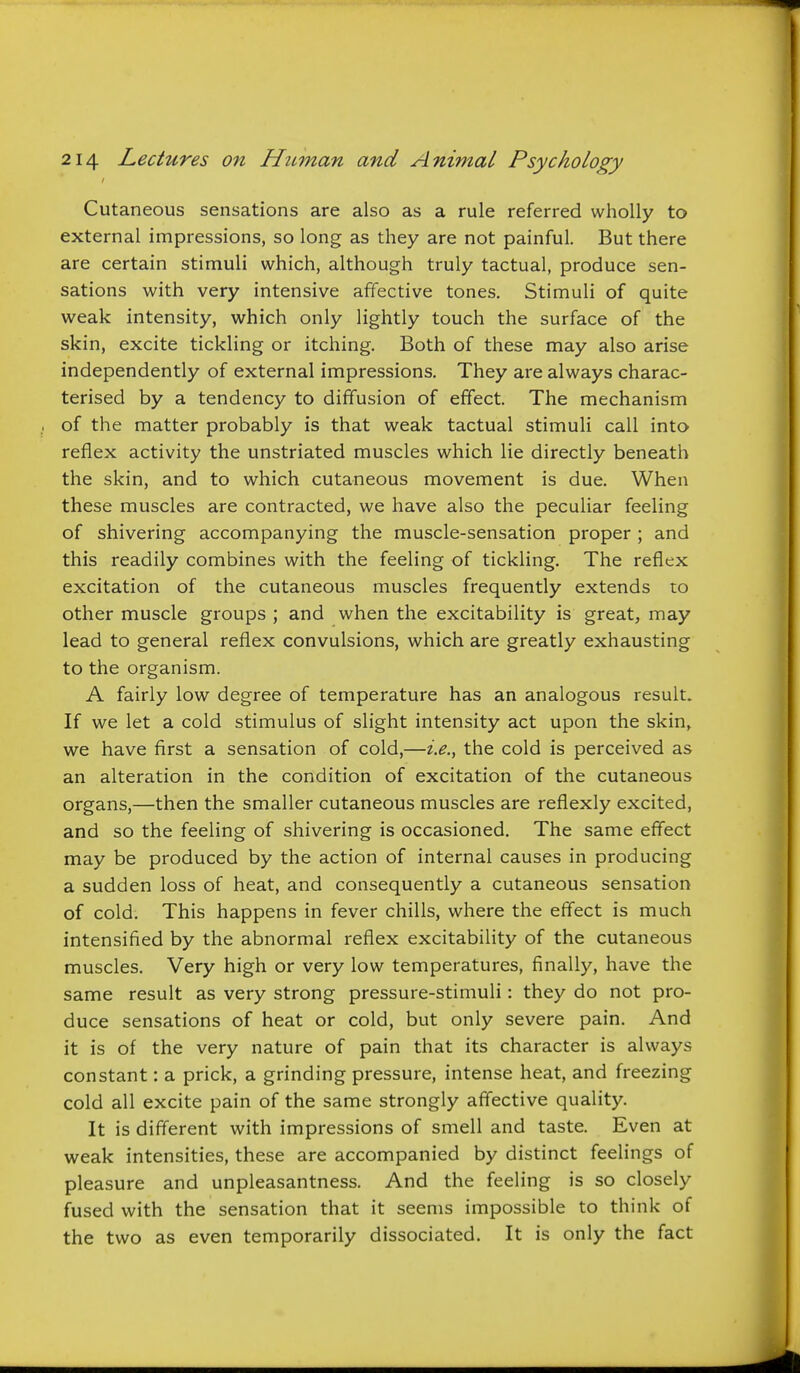 Cutaneous sensations are also as a rule referred wholly to external impressions, so long as they are not painful. But there are certain stimuli which, although truly tactual, produce sen- sations with very intensive afifective tones. Stimuli of quite weak intensity, which only lightly touch the surface of the skin, excite tickling or itching. Both of these may also arise independently of external impressions. They are always charac- terised by a tendency to diffusion of effect. The mechanism of the matter probably is that weak tactual stimuli call into reflex activity the unstriated muscles which lie directly beneath the skin, and to which cutaneous movement is due. When these muscles are contracted, we have also the peculiar feeling of shivering accompanying the muscle-sensation proper ; and this readily combines with the feeling of tickling. The reflex excitation of the cutaneous muscles frequently extends to other muscle groups ; and when the excitability is great, may lead to general reflex convulsions, which are greatly exhausting to the organism. A fairly low degree of temperature has an analogous result. If we let a cold stimulus of slight intensity act upon the skin, we have first a sensation of cold,—i.e., the cold is perceived as an alteration in the condition of excitation of the cutaneous organs,—then the smaller cutaneous muscles are reflexly excited, and so the feeling of shivering is occasioned. The same effect may be produced by the action of internal causes in producing a sudden loss of heat, and consequently a cutaneous sensation of cold. This happens in fever chills, where the effect is much intensified by the abnormal reflex excitability of the cutaneous muscles. Very high or very low temperatures, finally, have the same result as very strong pressure-stimuli: they do not pro- duce sensations of heat or cold, but only severe pain. And it is of the very nature of pain that its character is always constant: a prick, a grinding pressure, intense heat, and freezing cold all excite pain of the same strongly affective quality. It is different with impressions of smell and taste. Even at weak intensities, these are accompanied by distinct feelings of pleasure and unpleasantness. And the feeling is so closely fused with the sensation that it seems impossible to think of the two as even temporarily dissociated. It is only the fact