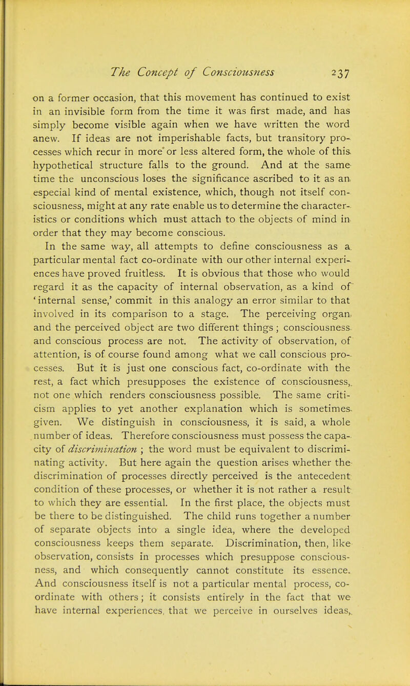 on a former occasion, that this movement has continued to exist in an invisible form from the time it was first made, and has simply become visible again when we have written the word anew. If ideas are not imperishable facts, but transitory pro- cesses which recur in more' or less altered form, the whole of this hypothetical structure falls to the ground. And at the same time the unconscious loses the significance ascribed to it as an, especial kind of mental existence, which, though not itself con- sciousness, might at any rate enable us to determine the character- istics or conditions which must attach to the objects of mind in order that they may become conscious. In the same way, all attempts to define consciousness as a. particular mental fact co-ordinate with our other internal experi- ences have proved fruitless. It is obvious that those who would regard it as the capacity of internal observation, as a kind of * internal sense,' commit in this analogy an error similar to that involved in its comparison to a stage. The perceiving organ, and the perceived object are two different things; consciousness and conscious process are not. The activity of observation, of attention, is of course found among what we call conscious pro- cesses. But it is just one conscious fact, co-ordinate with the rest, a fact which presupposes the existence of consciousness,, not one which renders consciousness possible. The same criti- cism applies to yet another explanation which is sometimes- given. We distinguish in consciousness, it is said, a whole , number of ideas. Therefore consciousness must possess the capa- city of discrimination ; the word must be equivalent to discrimi- nating activity. But here again the question arises whether the discrimination of processes directly perceived is the antecedent condition of these processes, or whether it is not rather a result to which they are essential. In the first place, the objects must be there to be distinguished. The child runs together a number of separate objects into a single idea, where the developed consciousness keeps them separate. Discrimination, then, like observation, consists in processes which presuppose conscious- ness, and which consequently cannot constitute its essence. And consciousness itself is not a particular mental process, co- ordinate with others; it consists entirely in the fact that we have internal experiences, that we perceive in ourselves ideas,.