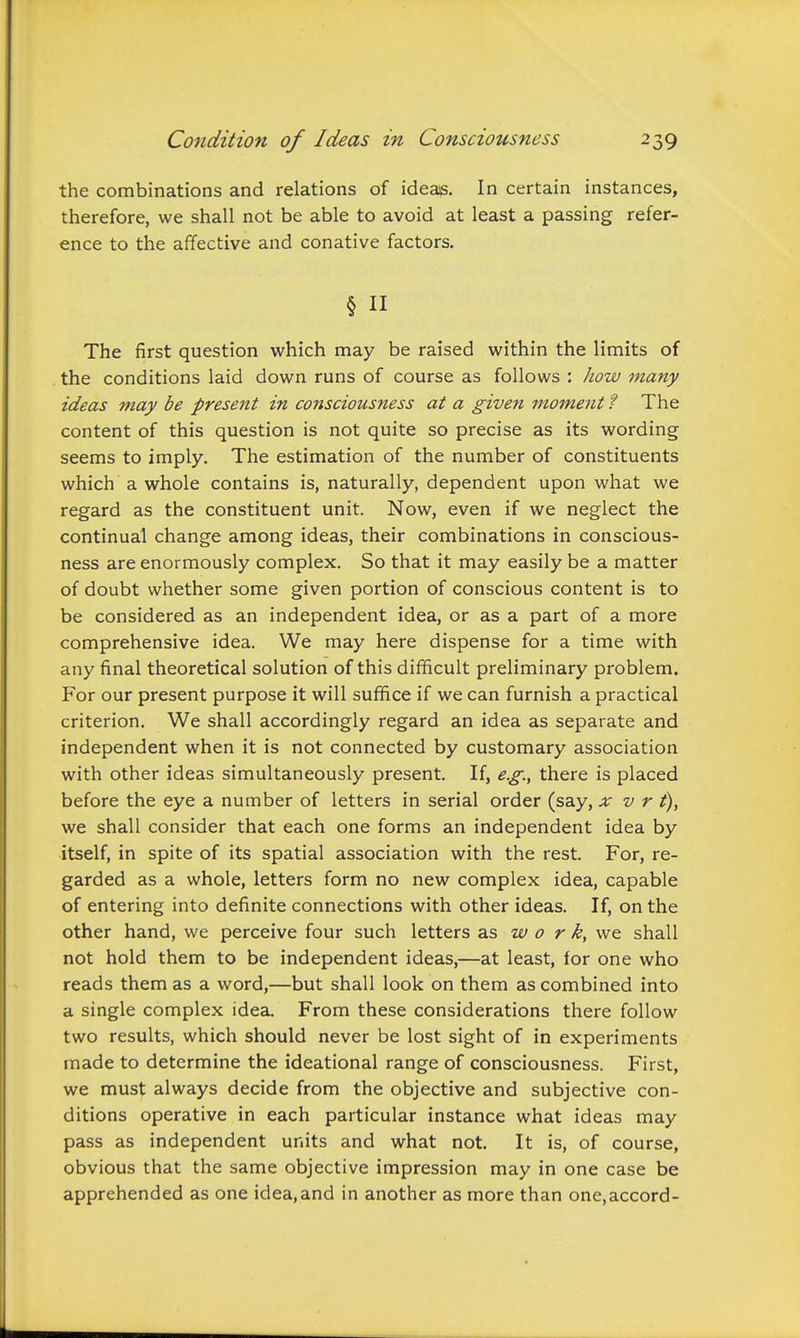 the combinations and relations of ideas. In certain instances, therefore, we shall not be able to avoid at least a passing refer- ence to the affective and conative factors. The first question which may be raised within the limits of the conditions laid down runs of course as follows : how many ideas may be present in consciousness at a given moment ? The content of this question is not quite so precise as its wording seems to imply. The estimation of the number of constituents which a whole contains is, naturally, dependent upon what we regard as the constituent unit. Now, even if we neglect the continual change among ideas, their combinations in conscious- ness are enormously complex. So that it may easily be a matter of doubt whether some given portion of conscious content is to be considered as an independent idea, or as a part of a more comprehensive idea. We may here dispense for a time with any final theoretical solution of this difficult preliminary problem. For our present purpose it will suffice if we can furnish a practical criterion. We shall accordingly regard an idea as separate and independent when it is not connected by customary association with other ideas simultaneously present. If, e.g., there is placed before the eye a number of letters in serial order (say, x v r t), we shall consider that each one forms an independent idea by itself, in spite of its spatial association with the rest. For, re- garded as a whole, letters form no new complex idea, capable of entering into definite connections with other ideas. If, on the other hand, we perceive four such letters as w 0 r k, we. shall not hold them to be independent ideas,—at least, for one who reads them as a word,—but shall look on them as combined into a single complex idea. From these considerations there follow two results, which should never be lost sight of in experiments made to determine the ideational range of consciousness. First, we must always decide from the objective and subjective con- ditions operative in each particular instance what ideas may pass as independent units and what not. It is, of course, obvious that the same objective impression may in one case be apprehended as one idea,and in another as more than one,accord-