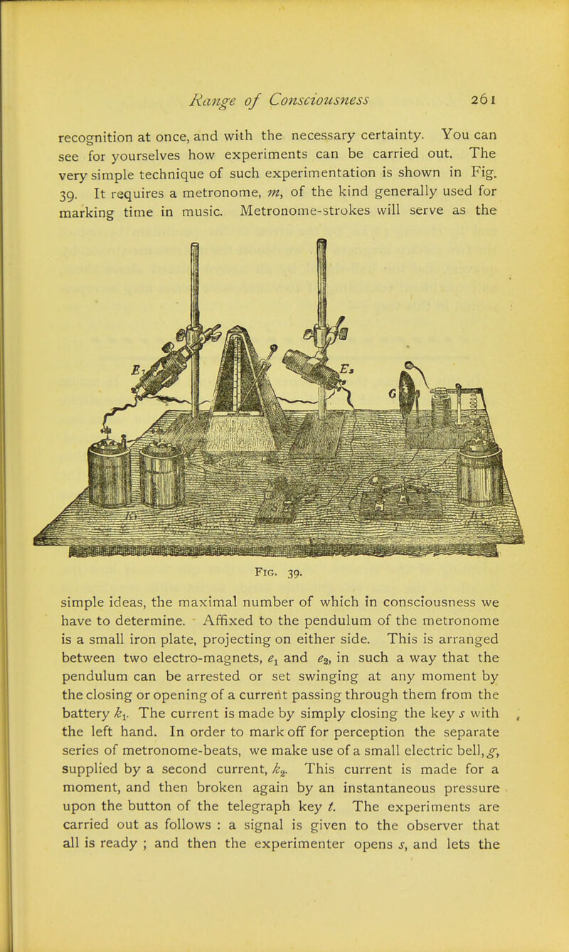 recognition at once, and with the necessary certainty. You can see for yourselves how experiments can be carried out. The very simple technique of such experimentation is shown in Fig. 39. It requires a metronome, m, of the kind generally used for marking time in music. Metronome-strokes will serve as the Fig. 39. simple ideas, the maximal number of which in consciousness we have to determine. Affixed to the pendulum of the metronome is a small iron plate, projecting on either side. This is arranged between two electro-magnets, and e^, in such a way that the pendulum can be arrested or set swinging at any moment by the closing or opening of a currerlt passing through them from the battery k^. The current is made by simply closing the key s with the left hand. In order to mark off for perception the separate series of metronome-beats, we make use of a small electric bell,^, supplied by a second current, k^- This current is made for a moment, and then broken again by an instantaneous pressure upon the button of the telegraph key t. The experiments are carried out as follows : a signal is given to the observer that all is ready ; and then the experimenter opens j, and lets the