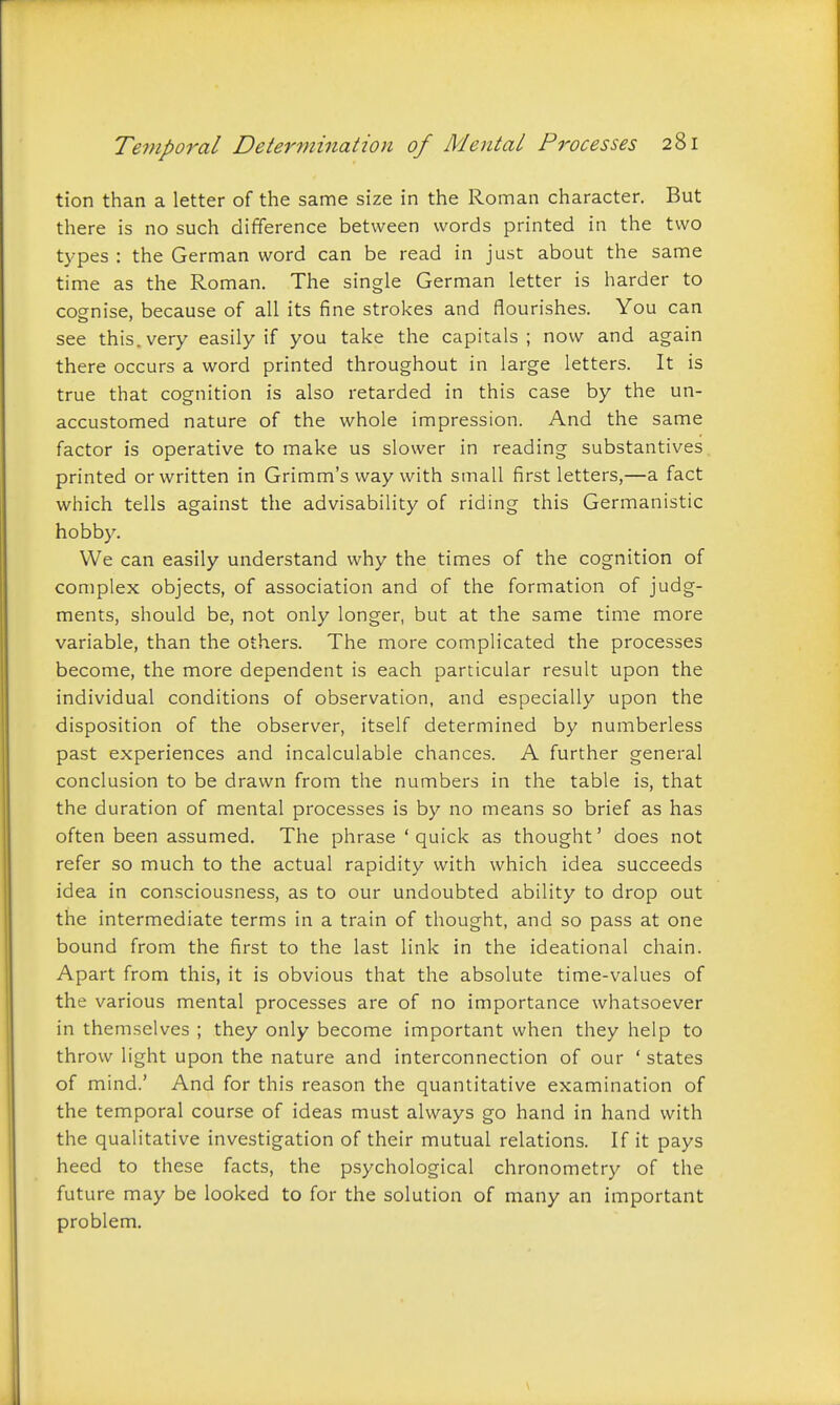 tion than a letter of the same size in the Roman character. But there is no such difference between words printed in the two types : the German word can be read in just about the same time as the Roman. The single German letter is harder to cognise, because of all its fine strokes and flourishes. You can see this, very easily if you take the capitals; now and again there occurs a word printed throughout in large letters. It is true that cognition is also retarded in this case by the un- accustomed nature of the whole impression. And the same factor is operative to make us slower in reading substantives printed or written in Grimm's way with small first letters,—a fact which tells against the advisability of riding this Germanistic hobby. We can easily understand why the times of the cognition of complex objects, of association and of the formation of judg- ments, should be, not only longer, but at the same time more variable, than the others. The more complicated the processes become, the more dependent is each particular result upon the individual conditions of observation, and especially upon the disposition of the observer, itself determined by numberless past experiences and incalculable chances. A further general conclusion to be drawn from the numbers in the table is, that the duration of mental processes is by no means so brief as has often been assumed. The phrase 'quick as thought' does not refer so much to the actual rapidity with which idea succeeds idea in consciousness, as to our undoubted ability to drop out the intermediate terms in a train of thought, and so pass at one bound from the first to the last link in the ideational chain. Apart from this, it is obvious that the absolute time-values of the various mental processes are of no importance whatsoever in themselves ; they only become important when they help to throw light upon the nature and interconnection of our ' states of mind.' And for this reason the quantitative examination of the temporal course of ideas must always go hand in hand with the qualitative investigation of their mutual relations. If it pays heed to these facts, the psychological chronometry of the future may be looked to for the solution of many an important problem.