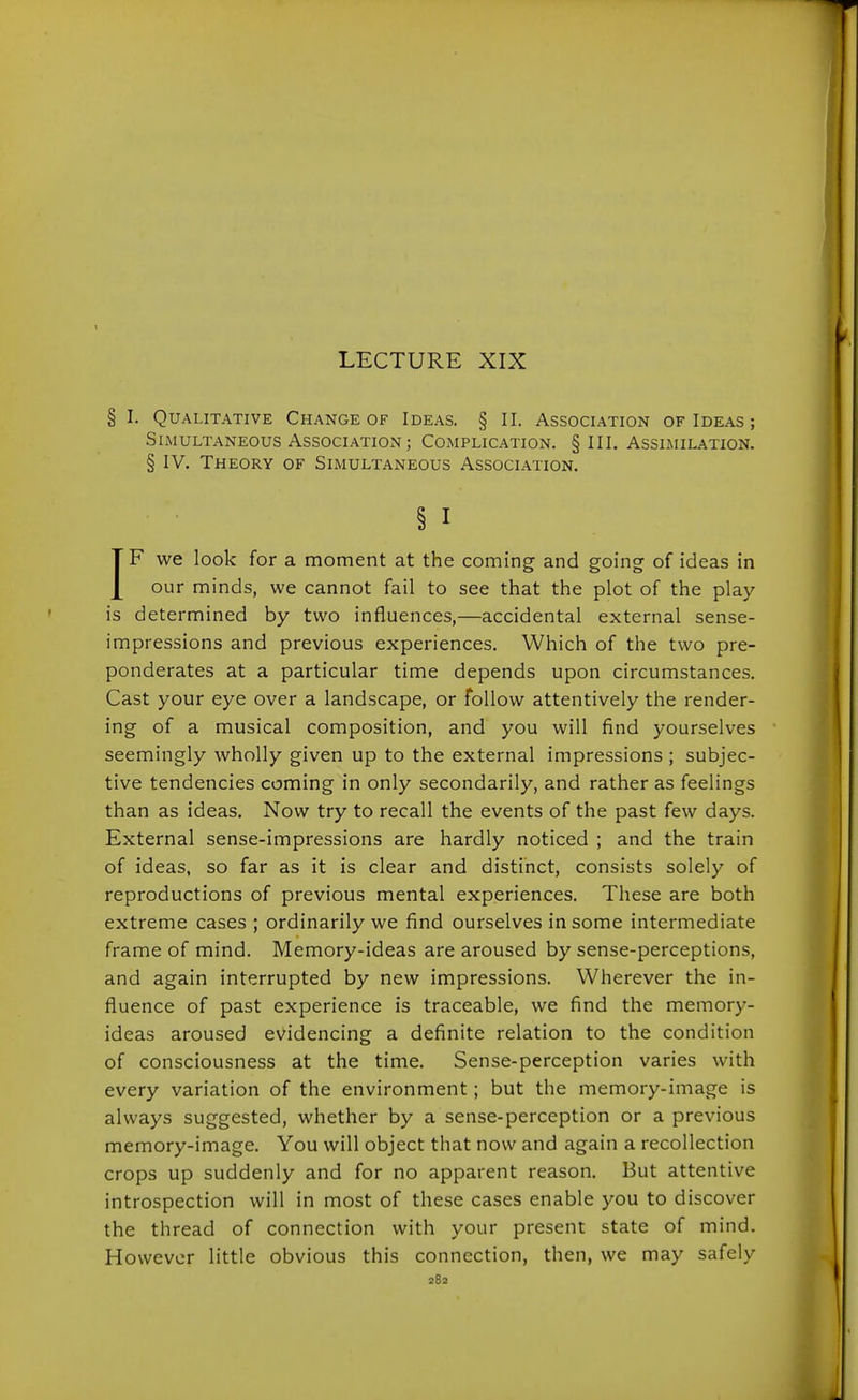 LECTURE XIX § I. Qualitative Change of Ideas. § II, Association of Ideas ; Simultaneous Association; Complication. § III. Assimilation. § IV. Theory of Simultaneous Association. § I IF we look for a moment at the coming and going of ideas in our minds, we cannot fail to see that the plot of the play is determined by two influences,—accidental external sense- impressions and previous experiences. Which of the two pre- ponderates at a particular time depends upon circumstances. Cast your eye over a landscape, or follow attentively the render- ing of a musical composition, and you will find yourselves seemingly wholly given up to the external impressions ; subjec- tive tendencies coming in only secondarily, and rather as feelings than as ideas. Now try to recall the events of the past few days. External sense-impressions are hardly noticed ; and the train of ideas, so far as it is clear and distinct, consists solely of reproductions of previous mental experiences. These are both extreme cases ; ordinarily we find ourselves in some intermediate frame of mind. Memory-ideas are aroused by sense-perceptions, and again interrupted by new impressions. Wherever the in- fluence of past experience is traceable, we find the memory- ideas aroused evidencing a definite relation to the condition of consciousness at the time. Sense-perception varies with every variation of the environment; but the memory-image is always suggested, whether by a sense-perception or a previous memory-image. You will object that now and again a recollection crops up suddenly and for no apparent reason. But attentive introspection will in most of these cases enable you to discover the thread of connection with your present state of mind. However little obvious this connection, then, we may safely