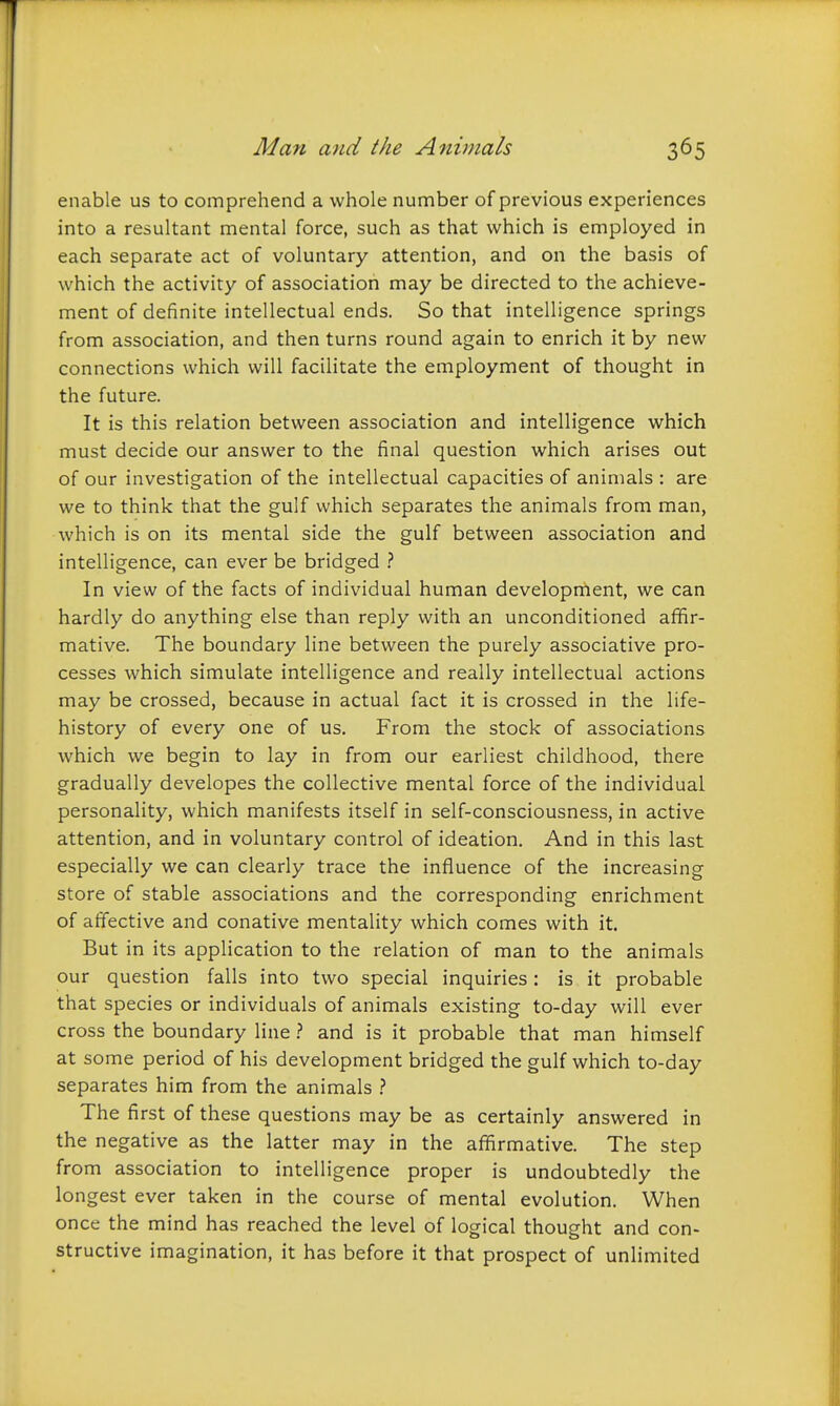 enable us to comprehend a whole number of previous experiences into a resultant mental force, such as that which is employed in each separate act of voluntary attention, and on the basis of which the activity of association may be directed to the achieve- ment of definite intellectual ends. So that intelligence springs from association, and then turns round again to enrich it by new connections which will facilitate the employment of thought in the future. It is this relation between association and intelligence which must decide our answer to the final question which arises out of our investigation of the intellectual capacities of animals : are we to think that the gulf which separates the animals from man, which is on its mental side the gulf between association and intelligence, can ever be bridged In view of the facts of individual human development, we can hardly do anything else than reply with an unconditioned afifir- mative. The boundary line between the purely associative pro- cesses which simulate intelligence and really intellectual actions may be crossed, because in actual fact it is crossed in the life- history of every one of us. From the stock of associations which we begin to lay in from our earliest childhood, there gradually developes the collective mental force of the individual personality, which manifests itself in self-consciousness, in active attention, and in voluntary control of ideation. And in this last especially we can clearly trace the influence of the increasing store of stable associations and the corresponding enrichment of affective and conative mentality which comes with it. But in its application to the relation of man to the animals our question falls into two special inquiries: is it probable that species or individuals of animals existing to-day will ever cross the boundary line} and is it probable that man himself at some period of his development bridged the gulf which to-day separates him from the animals >. The first of these questions may be as certainly answered in the negative as the latter may in the affirmative. The step from association to intelligence proper is undoubtedly the longest ever taken in the course of mental evolution. When once the mind has reached the level of logical thoueht and con- structive imagination, it has before it that prospect of unlimited