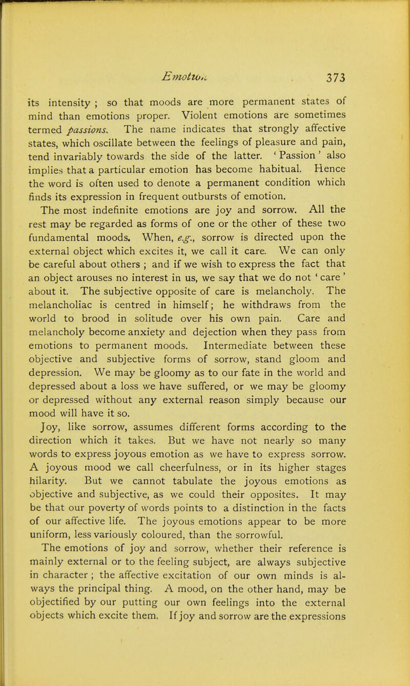 its intensity ; so that moods are more permanent states of mind than emotions proper. Violent emotions are sometimes termed passions. The name indicates that strongly affective states, which oscillate between the feelings of pleasure and pain, tend invariably towards the side of the latter. ' Passion ' also implies that a particular emotion has become habitual. Hence the word is often used to denote a permanent condition which finds its expression in frequent outbursts of emotion. The most indefinite emotions are joy and sorrow. All the rest may be regarded as forms of one or the other of these two fundamental moods. When, e.g., sorrow is directed upon the external object which excites it, we call it care. We can only be careful about others ; and if we wish to express the fact that an object arouses no interest in us, we say that we do not ' care ' about it. The subjective opposite of care is melancholy. The melancholiac is centred in himself; he withdraws from the world to brood in solitude over his own pain. Care and melancholy become anxiety and dejection when they pass from emotions to permanent moods. Intermediate between these objective and subjective forms of sorrow, stand gloom and depression. We may be gloomy as to our fate in the world and depressed about a loss we have suffered, or we may be gloomy or depressed without any external reason simply because our mood will have it so. Joy, like sorrow, assumes different forms according to the direction which it takes. But we have not nearly so many words to express joyous emotion as we have to express sorrow. A joyous mood we call cheerfulness, or in its higher stages hilarity. But we cannot tabulate the joyous emotions as objective and subjective, as we could their opposites. It may be that our poverty of words points to a distinction in the facts of our affective life. The joyous emotions appear to be more uniform, less variously coloured, than the sorrowful. The emotions of joy and sorrow, whether their reference is mainly external or to the feeling subject, are always subjective in character ; the affective excitation of our own minds is al- ways the principal thing. A mood, on the other hand, may be objectified by our putting our own feelings into the external objects which excite them. If joy and sorrow are the expressions