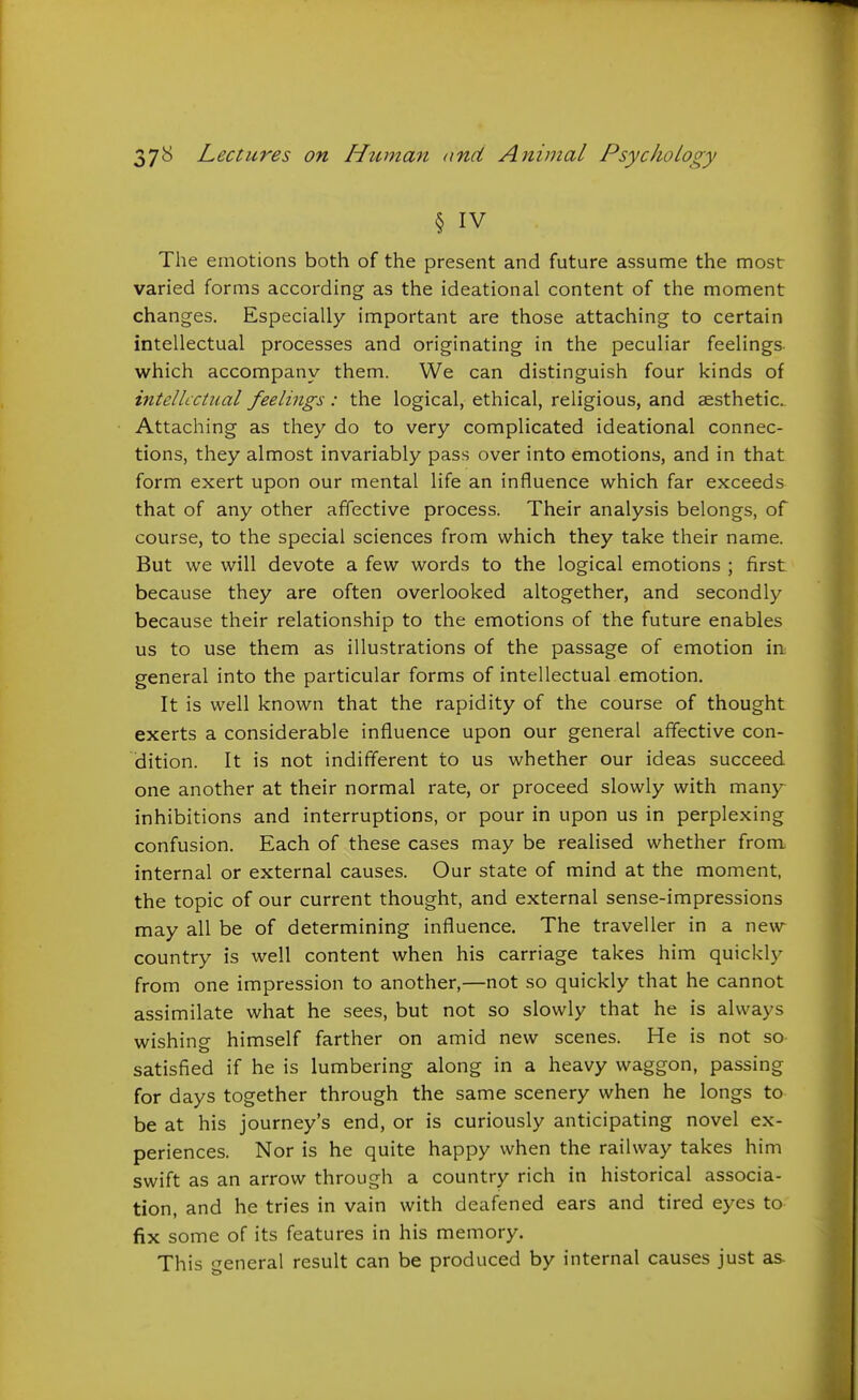§ IV The emotions both of the present and future assume the most varied forms according as the ideational content of the moment changes. Especially important are those attaching to certain intellectual processes and originating in the peculiar feelings which accompany them. We can distinguish four kinds of intellectual feelings: the logical, ethical, religious, and aesthetic. Attaching as they do to very complicated ideational connec- tions, they almost invariably pass over into emotions, and in that form exert upon our mental life an influence which far exceeds that of any other affective process. Their analysis belongs, of course, to the special sciences from which they take their name. But we will devote a few words to the logical emotions ; first because they are often overlooked altogether, and secondly because their relationship to the emotions of the future enables us to use them as illustrations of the passage of emotion in general into the particular forms of intellectual emotion. It is well known that the rapidity of the course of thought exerts a considerable influence upon our general affective con- dition. It is not indifferent to us whether our ideas succeed one another at their normal rate, or proceed slowly with many inhibitions and interruptions, or pour in upon us in perplexing confusion. Each of these cases may be realised whether from internal or external causes. Our state of mind at the moment, the topic of our current thought, and external sense-impressions may all be of determining influence. The traveller in a new country is well content when his carriage takes him quickl)^ from one impression to another,—not so quickly that he cannot assimilate what he sees, but not so slowly that he is always wishing himself farther on amid new scenes. He is not so satisfied if he is lumbering along in a heavy waggon, passing for days together through the same scenery when he longs to be at his journey's end, or is curiously anticipating novel ex- periences. Nor is he quite happy when the railway takes him swift as an arrow through a country rich in historical associa- tion, and he tries in vain with deafened ears and tired eyes to fix some of its features in his memory. This general result can be produced by internal causes just as