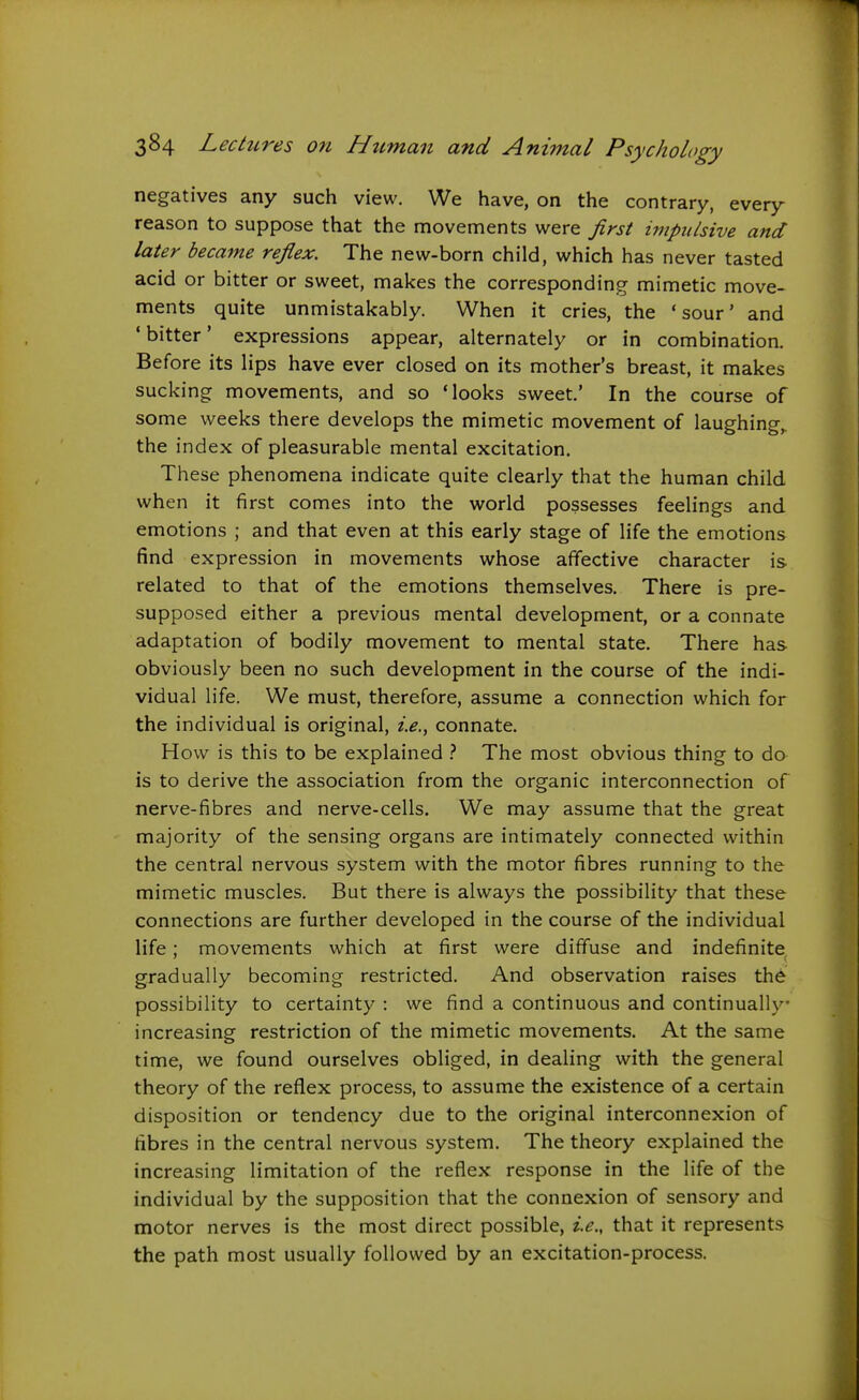 negatives any such view. We have, on the contrary, every reason to suppose that the movements were Jirsi impulsive and later became reflex. The new-born child, which has never tasted acid or bitter or sweet, makes the corresponding mimetic move- ments quite unmistakably. When it cries, the 'sour' and •bitter' expressions appear, alternately or in combination. Before its lips have ever closed on its mother's breast, it makes sucking movements, and so 'looks sweet.' In the course of some weeks there develops the mimetic movement of laughing,, the index of pleasurable mental excitation. These phenomena indicate quite clearly that the human child when it first comes into the world possesses feelings and emotions ; and that even at this early stage of life the emotions find expression in movements whose affective character is related to that of the emotions themselves. There is pre- supposed either a previous mental development, or a connate adaptation of bodily movement to mental state. There has obviously been no such development in the course of the indi- vidual life. We must, therefore, assume a connection which for the individual is original, i.e., connate. How is this to be explained The most obvious thing to do is to derive the association from the organic interconnection of nerve-fibres and nerve-cells. We may assume that the great majority of the sensing organs are intimately connected within the central nervous system with the motor fibres running to the mimetic muscles. But there is always the possibility that these connections are further developed in the course of the individual life; movements which at first were diffuse and indefinite gradually becoming restricted. And observation raises the possibility to certainty : we find a continuous and continually- increasing restriction of the mimetic movements. At the same time, we found ourselves obliged, in dealing with the general theory of the reflex process, to assume the existence of a certain disposition or tendency due to the original interconnexion of fibres in the central nervous system. The theory explained the increasing limitation of the reflex response in the life of the individual by the supposition that the connexion of sensory and motor nerves is the most direct possible, i.e., that it represents the path most usually followed by an excitation-process.