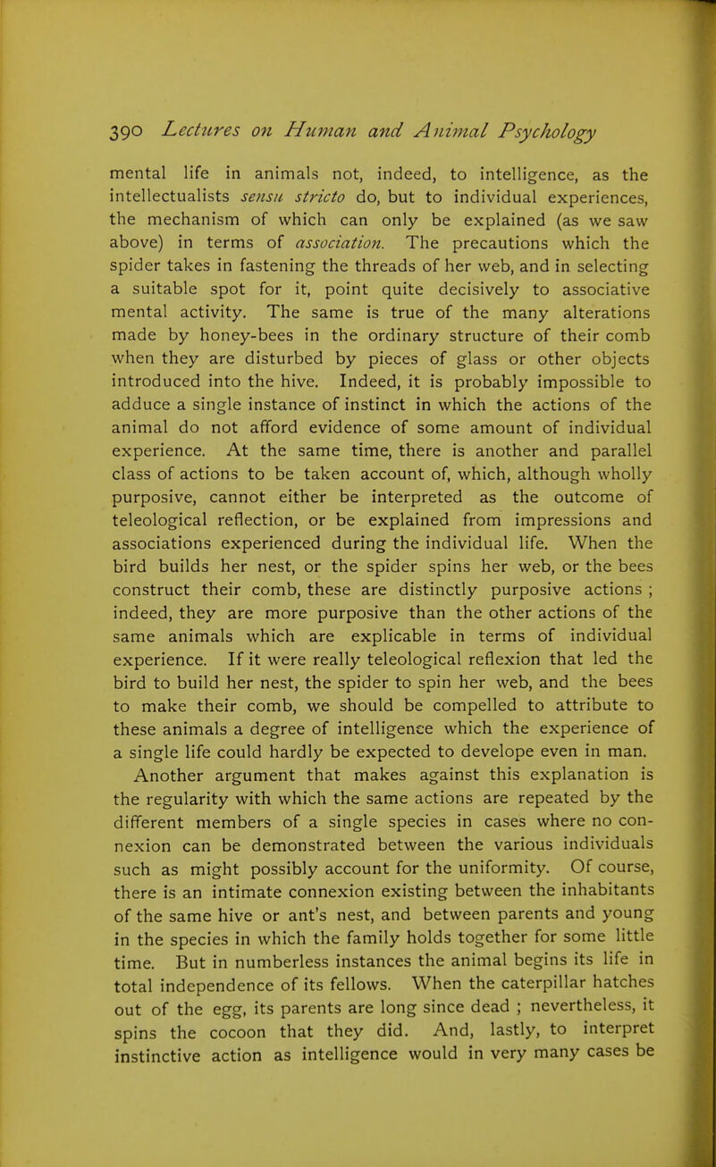 mental life in animals not, indeed, to intelligence, as the intellectualists sensu stricto do, but to individual experiences, the mechanism of which can only be explained (as we saw above) in terms of association. The precautions which the spider takes in fastening the threads of her web, and in selecting a suitable spot for it, point quite decisively to associative mental activity. The same is true of the many alterations made by honey-bees in the ordinary structure of their comb when they are disturbed by pieces of glass or other objects introduced into the hive. Indeed, it is probably impossible to adduce a single instance of instinct in which the actions of the animal do not afford evidence of some amount of individual experience. At the same time, there is another and parallel class of actions to be taken account of, which, although wholly purposive, cannot either be interpreted as the outcome of teleological reflection, or be explained from impressions and associations experienced during the individual life. When the bird builds her nest, or the spider spins her web, or the bees construct their comb, these are distinctly purposive actions ; indeed, they are more purposive than the other actions of the same animals which are explicable in terms of individual experience. If it were really teleological reflexion that led the bird to build her nest, the spider to spin her web, and the bees to make their comb, we should be compelled to attribute to these animals a degree of intelligence which the experience of a single life could hardly be expected to develope even in man. Another argument that makes against this explanation is the regularity with which the same actions are repeated by the different members of a single species in cases where no con- nexion can be demonstrated between the various individuals such as might possibly account for the uniformity. Of course, there is an intimate connexion existing between the inhabitants of the same hive or ant's nest, and between parents and young in the species in which the family holds together for some little time. But in numberless instances the animal begins its life in total independence of its fellows. When the caterpillar hatches out of the egg, its parents are long since dead ; nevertheless, it spins the cocoon that they did. And, lastly, to interpret instinctive action as intelligence would in very many cases be