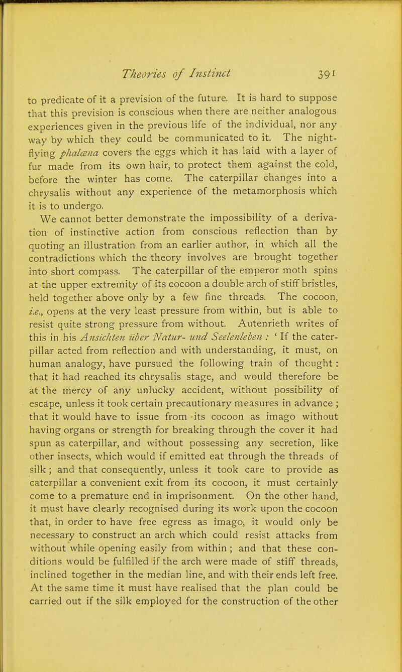 to predicate of it a prevision of the future. It is hard to suppose that this prevision is conscious when there are neither analogous experiences given in the previous life of the individual, nor any way by which they could be communicated to it. The night- flying pJialczna covers the eggs which it has laid with a layer of fur made from its own hair, to protect them against the cold, before the winter has come. The caterpillar changes into a chrysalis without any experience of the metamorphosis which it is to undergo. We cannot better demonstrate the impossibility of a deriva- tion of instinctive action from conscious reflection than by quoting an illustration from an earlier author, in which all the contradictions which the theory involves are brought together into short compass. The caterpillar of the emperor moth spins at the upper extremity of its cocoon a double arch of stiff bristles, held together above only by a few fine threads. The cocoon, i.e., opens at the very least pressure from within, but is able to resist quite strong pressure from without. Autenrieth writes of this in his AnsicJiten iiber Natur- und Seelenleben : ' If the cater- pillar acted from reflection and with understanding, it must, on human analogy, have pursued the following train of thought: that it had reached its chrysalis stage, and would therefore be at the mercy of any unlucky accident, without possibility of escape, unless it took certain precautionary measures in advance ; that it would have to issue from -its cocoon as imago without having organs or strength for breaking through the cover it had spun as caterpillar, and without possessing any secretion, like other insects, which would if emitted eat through the threads of silk ; and that consequently, unless it took care to provide as caterpillar a convenient exit from its cocoon, it must certainly come to a premature end in imprisonment. On the other hand, it must have clearly recognised during its work upon the cocoon that, in order to have free egress as imago, it would only be necessary to construct an arch which could resist attacks from without while opening easily from within ; and that these con- ditions would be fulfilled if the arch were made of stiff threads, inclined together in the median line, and with their ends left free. At the same time it must have realised that the plan could be carried out if the silk employed for the construction of the other /