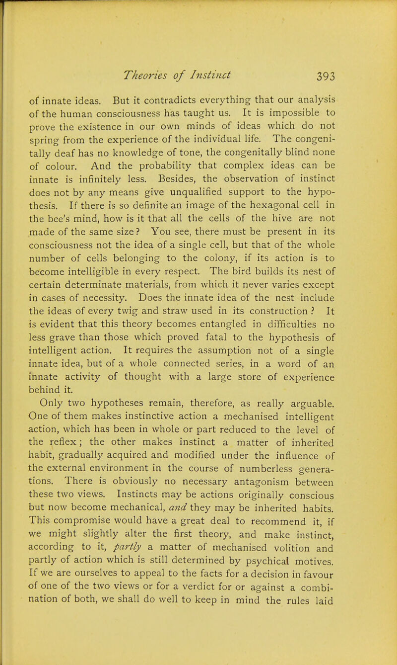 of innate ideas. But it contradicts everything that our analysis of the human consciousness has taught us. It is impossible to prove the existence in our own minds of ideas which do not spring from the experience of the individual life. The congeni- tally deaf has no knowledge of tone, the congenitally blind none of colour. And the probability that complex ideas can be innate is infinitely less. Besides, the observation of instinct does not by any means give unqualified support to the hypo- thesis. If there is so definite an image of the hexagonal cell in the bee's mind, how is it that all the cells of the hive are not made of the same size ? You see, there must be present in its consciousness not the idea of a single cell, but that of the whole number of cells belonging to the colony, if its action is to become intelligible in every respect. The bird builds its nest of certain determinate materials, from which it never varies except in cases of necessity. Does the innate idea of the nest include the ideas of every twig and straw used in its construction It is evident that this theory becomes entangled in difficulties no less grave than those which proved fatal to the hypothesis of intelligent action. It requires the assumption not of a single innate idea, but of a whole connected series, in a word of an innate activity of thought with a large store of experience behind it. Only two hypotheses remain, therefore, as really arguable. One of them makes instinctive action a mechanised intelligent o action, which has been in whole or part reduced to the level of the reflex; the other makes instinct a matter of inherited habit, gradually acquired and modified under the influence of the external environment in the course of numberless genera- tions. There is obviously no necessary antagonism between these two views. Instincts may be actions originally conscious but now become mechanical, and they may be inherited habits. This compromise would have a great deal to recommend it, if we might slightly alter the first theory, and make instinct, according to it, partly a matter of mechanised volition and partly of action which is still determined by psychical motives. If we are ourselves to appeal to the facts for a decision in favour of one of the two views or for a verdict for or against a combi- nation of both, we shall do well to keep in mind the rules laid