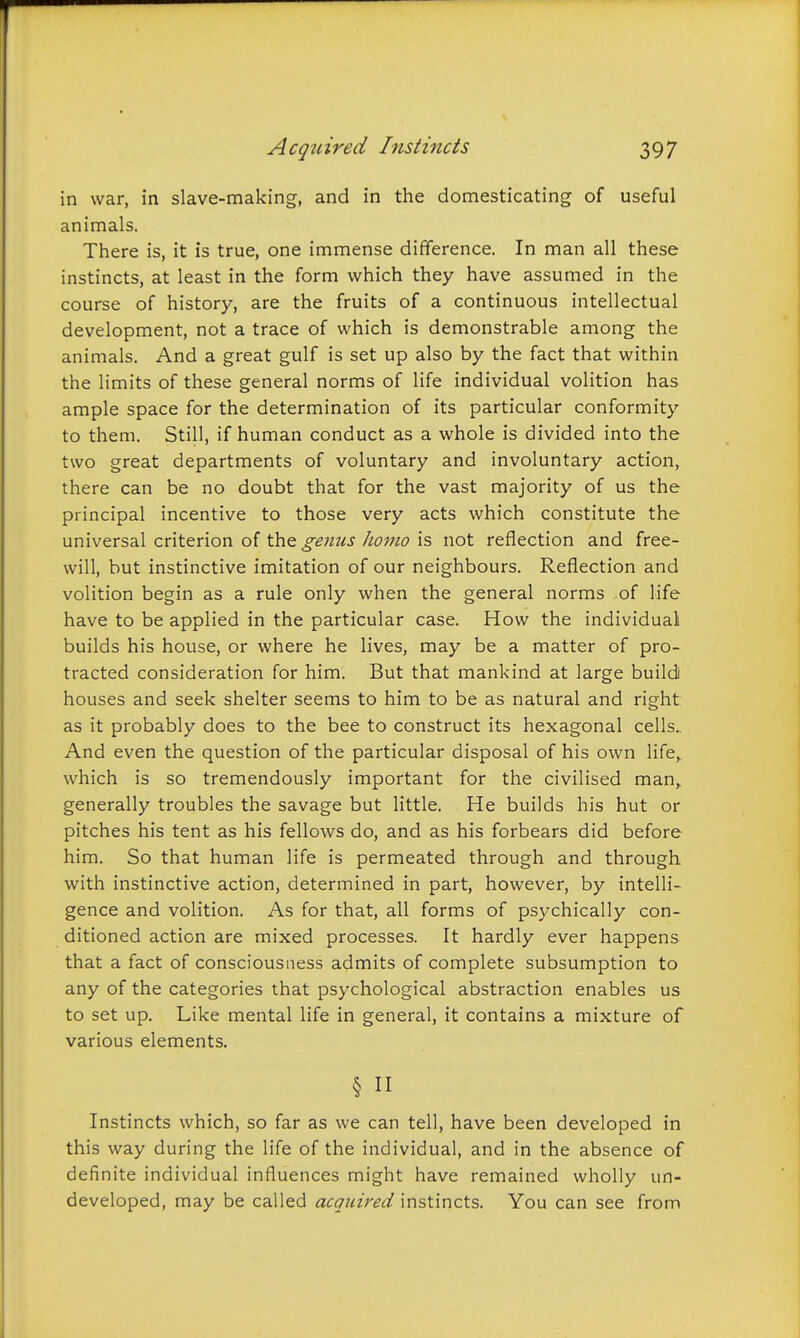 in war, in slave-making, and in the domesticating of useful animals. There is, it is true, one immense difference. In man all these instincts, at least in the form which they have assumed in the course of history, are the fruits of a continuous intellectual development, not a trace of which is demonstrable among the animals. And a great gulf is set up also by the fact that within the limits of these general norms of life individual volition has ample space for the determination of its particular conformity to them. Still, if human conduct as a whole is divided into the two great departments of voluntary and involuntary action, there can be no doubt that for the vast majority of us the principal incentive to those very acts which constitute the universal criterion of the genus homo is not reflection and free- will, but instinctive imitation of our neighbours. Reflection and volition begin as a rule only when the general norms of life have to be applied in the particular case. How the individual builds his house, or where he lives, may be a matter of pro- tracted consideration for him. But that mankind at large build) houses and seek shelter seems to him to be as natural and right as it probably does to the bee to construct its hexagonal cells.. And even the question of the particular disposal of his own life,, which is so tremendously important for the civilised man,, generally troubles the savage but little. He builds his hut or pitches his tent as his fellows do, and as his forbears did before him. So that human life is permeated through and through with instinctive action, determined in part, however, by intelli- gence and volition. As for that, all forms of psychically con- ditioned action are mixed processes. It hardly ever happens that a fact of consciousness admits of complete subsumption to any of the categories that psychological abstraction enables us to set up. Like mental life in general, it contains a mixture of various elements. § n Instincts which, so far as we can tell, have been developed in this way during the life of the individual, and in the absence of definite individual influences might have remained wholly un- developed, may be called acquired instincts. You can see from