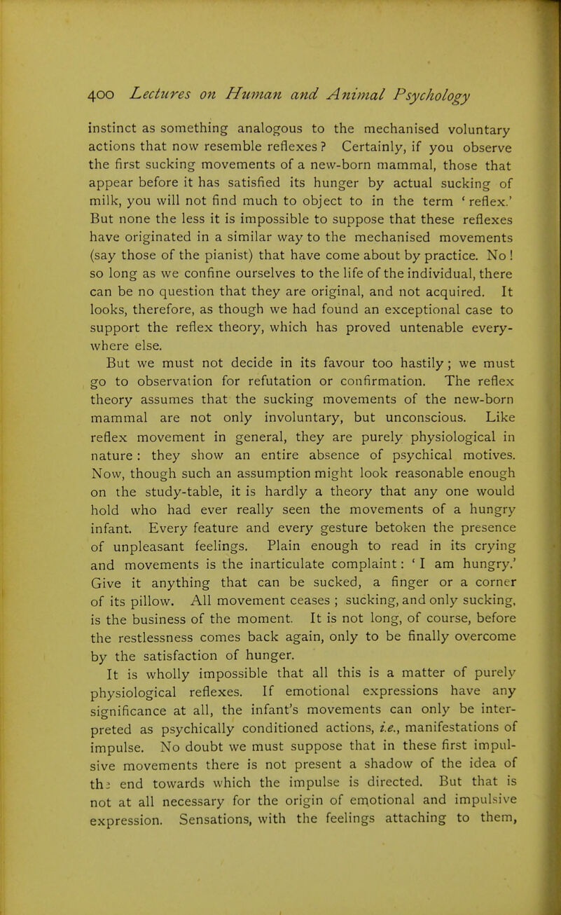 instinct as something analogous to the mechanised voluntary actions that now resemble reflexes ? Certainly, if you observe the first sucking movements of a new-born mammal, those that appear before it has satisfied its hunger by actual sucking of milk, you will not find much to object to in the term ' reflex.' But none the less it is impossible to suppose that these reflexes have originated in a similar way to the mechanised movements (say those of the pianist) that have come about by practice. No ! so long as we confine ourselves to the life of the individual, there can be no question that they are original, and not acquired. It looks, therefore, as though we had found an exceptional case to support the reflex theory, which has proved untenable every- where else. But we must not decide in its favour too hastily; we must go to observation for refutation or confirmation. The reflex theory assumes that the sucking movements of the new-born mammal are not only involuntary, but unconscious. Like reflex movement in general, they are purely physiological in nature : they show an entire absence of psychical motives. Now, though such an assumption might look reasonable enough on the study-table, it is hardly a theory that any one would hold who had ever really seen the movements of a hungry infant. Every feature and every gesture betoken the presence of unpleasant feelings. Plain enough to read in its crying and movements is the inarticulate complaint: ' I am hungry.' Give it anything that can be sucked, a finger or a corner of its pillow. All movement ceases ; sucking, and only sucking, is the business of the moment. It is not long, of course, before the restlessness comes back again, only to be finally overcome by the satisfaction of hunger. It is wholly impossible that all this is a matter of purely physiological reflexes. If emotional expressions have any significance at all, the infant's movements can only be inter- preted as psychically conditioned actions, i.e., manifestations of impulse. No doubt we must suppose that in these first impul- sive movements there is not present a shadow of the idea of th; end towards which the impulse is directed. But that is not at all necessary for the origin of emotional and impulsive expression. Sensations, with the feelings attaching to them,