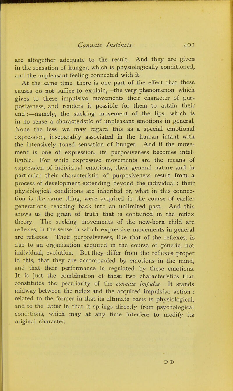 are altogether adequate to the result. And they are given in the sensation of hunger, which is physiologically conditioned, and the unpleasant feeling connected with it. At the same time, there is one part of the effect that these causes do not suffice to explain,—the very phenomenon which gives to these impulsive movements their character of pur- posiveness, and renders it possible for them to attain their end :—namely, the sucking movement of the lips, which is in no sense a characteristic of unpleasant emotions in general. None the less we may regard this as a special emotional expression, inseparably associated in the human infant with the intensively toned sensation of hunger. And if the move- ment is one of expression, its purposiveness becomes intel- ligible. For while expressive movements are the means of expression of individual emotions, their general nature and in particular their characteristic of purposiveness result from a process of development extending beyond the individual : their physiological conditions are inherited or, what in this connec- tion is the same thing, were acquired in the course of earlier generations, reaching back into an unlimited past. And this shows us the grain of truth that is contained in the reflex theory. The sucking movements of the new-born child are reflexes, in the sense in which expressive movements in general are reflexes. Their purposiveness, like that of the reflexes, is due to an organisation acquired in the course of generic, not individual, evolution. But they differ from the reflexes proper in this, that they are accompanied by emotions in the mind, and that their performance is regulated by these emotions. It is just the combination of these two characteristics that constitutes the peculiarity of the connate impulse. It stands midway between the reflex and the acquired impulsive action : related to the former in that its ultimate basis is physiological, and to the latter in that it springs directly from psychological conditions, which may at any time interfere to modify its original character. D D