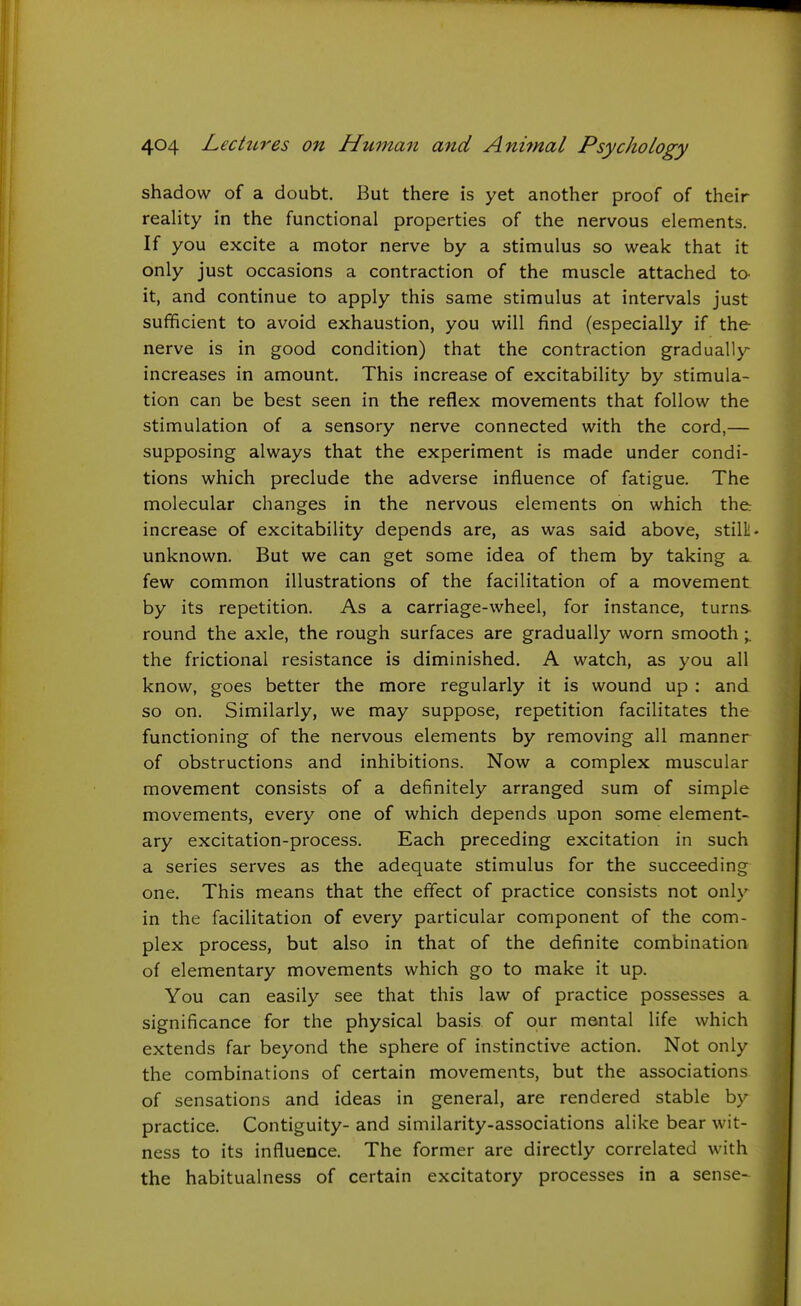 shadow of a doubt. But there is yet another proof of their reaHty in the functional properties of the nervous elements. If you excite a motor nerve by a stimulus so weak that it only just occasions a contraction of the muscle attached to- it, and continue to apply this same stimulus at intervals just sufficient to avoid exhaustion, you will find (especially if the nerve is in good condition) that the contraction gradually increases in amount. This increase of excitability by stimula- tion can be best seen in the reflex movements that follow the stimulation of a sensory nerve connected with the cord,— supposing always that the experiment is made under condi- tions which preclude the adverse influence of fatigue. The molecular changes in the nervous elements on which the: increase of excitability depends are, as was said above, stilll- unknown. But we can get some idea of them by taking a few common illustrations of the facilitation of a movement by its repetition. As a carriage-wheel, for instance, turns round the axle, the rough surfaces are gradually worn smooth ; the frictional resistance is diminished. A watch, as you all know, goes better the more regularly it is wound up : and so on. Similarly, we may suppose, repetition facilitates the functioning of the nervous elements by removing all manner of obstructions and inhibitions. Now a complex muscular movement consists of a definitely arranged sum of simple movements, every one of which depends upon some element- ary excitation-process. Each preceding excitation in such a series serves as the adequate stimulus for the succeeding one. This means that the effect of practice consists not only in the facilitation of every particular component of the com- plex process, but also in that of the definite combination of elementary movements which go to make it up. You can easily see that this law of practice possesses a significance for the physical basis of our mental life which extends far beyond the sphere of instinctive action. Not only the combinations of certain movements, but the associations of sensations and ideas in general, are rendered stable by practice. Contiguity- and similarity-associations alike bear wit- ness to its influence. The former are directly correlated with the habitualness of certain excitatory processes in a sense-