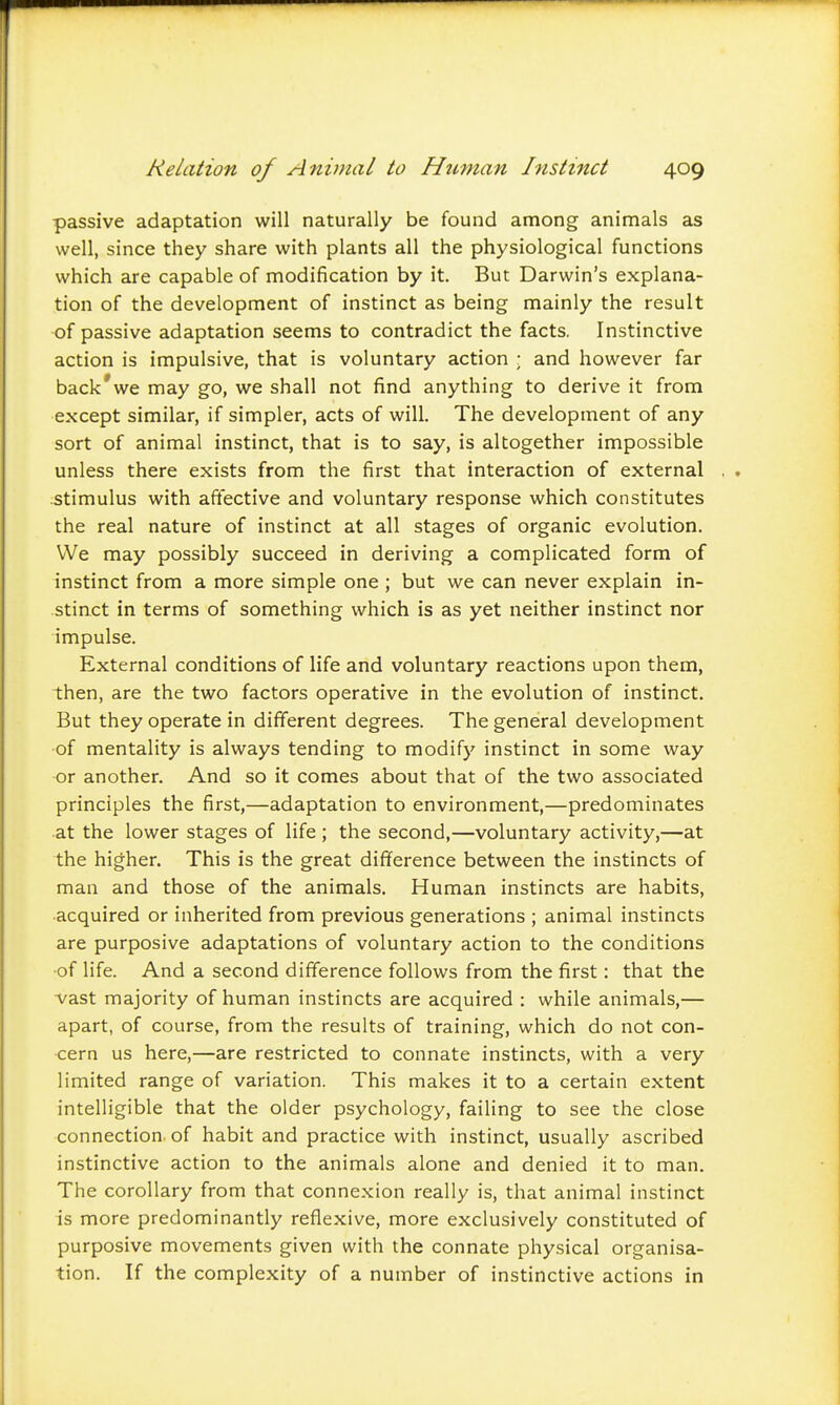 passive adaptation will naturally be found among animals as well, since they share with plants all the physiological functions which are capable of modification by it. But Darwin's explana- tion of the development of instinct as being mainly the result of passive adaptation seems to contradict the facts. Instinctive action is impulsive, that is voluntary action ; and however far back'we may go, we shall not find anything to derive it from except similar, if simpler, acts of will. The development of any sort of animal instinct, that is to say, is altogether impossible unless there exists from the first that interaction of external stimulus with aflfective and voluntary response which constitutes the real nature of instinct at all stages of organic evolution. We may possibly succeed in deriving a complicated form of instinct from a more simple one ; but we can never explain in- stinct in terms of something which is as yet neither instinct nor impulse. External conditions of life and voluntary reactions upon them, then, are the two factors operative in the evolution of instinct. But they operate in different degrees. The general development of mentality is always tending to modify instinct in some way or another. And so it comes about that of the two associated principles the first,—adaptation to environment,—predominates at the lower stages of life ; the second,—voluntary activity,—at the higher. This is the great difference between the instincts of man and those of the animals. Human instincts are habits, acquired or inherited from previous generations ; animal instincts are purposive adaptations of voluntary action to the conditions of life. And a second difference follows from the first: that the vast majority of human instincts are acquired : while animals,— apart, of course, from the results of training, which do not con- cern us here,—are restricted to connate instincts, with a very limited range of variation. This makes it to a certain extent intelligible that the older psychology, failing to see the close connection of habit and practice with instinct, usually ascribed instinctive action to the animals alone and denied it to man. The corollary from that connexion really is, that animal instinct is more predominantly reflexive, more exclusively constituted of purposive movements given with the connate physical organisa- tion. If the complexity of a number of instinctive actions in