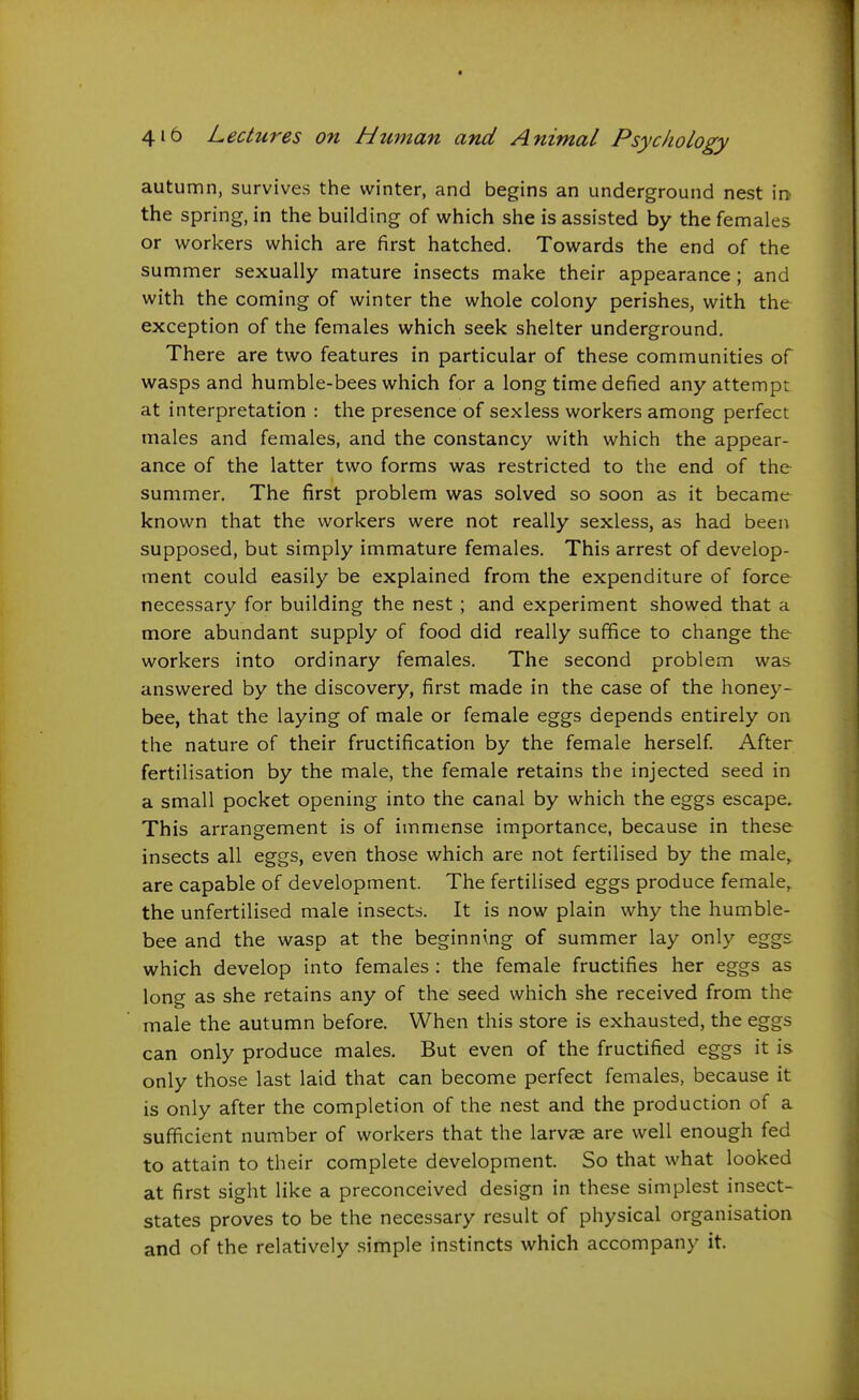 autumn, survives the winter, and begins an underground nest in- the spring, in the building of which she is assisted by the females or workers which are first hatched. Towards the end of the summer sexually mature insects make their appearance; and with the coming of winter the whole colony perishes, with the exception of the females which seek shelter underground. There are two features in particular of these communities of wasps and humble-bees which for a long time defied any attempt at interpretation : the presence of sexless workers among perfect males and females, and the constancy with which the appear- ance of the latter two forms was restricted to the end of the summer. The first problem was solved so soon as it became known that the workers were not really sexless, as had been supposed, but simply immature females. This arrest of develop- ment could easily be explained from the expenditure of force necessary for building the nest ; and experiment showed that a more abundant supply of food did really suffice to change the workers into ordinary females. The second problem was answered by the discovery, first made in the case of the honey- bee, that the laying of male or female eggs depends entirely on the nature of their fructification by the female herself After fertilisation by the male, the female retains the injected seed in a small pocket opening into the canal by which the eggs escape. This arrangement is of immense importance, because in these insects all eggs, even those which are not fertilised by the male,, are capable of development. The fertilised eggs produce female,, the unfertilised male insects. It is now plain why the humble- bee and the wasp at the beginning of summer lay only eggs which develop into females ; the female fructifies her eggs as long as she retains any of the seed which she received from the male the autumn before. When this store is exhausted, the eggs can only produce males. But even of the fructified eggs it is only those last laid that can become perfect females, because it is only after the completion of the nest and the production of a sufficient number of workers that the larvae are well enough fed to attain to their complete development. So that what looked at first sight like a preconceived design in these simplest insect- states proves to be the necessary result of physical organisation and of the relatively simple instincts which accompany it.