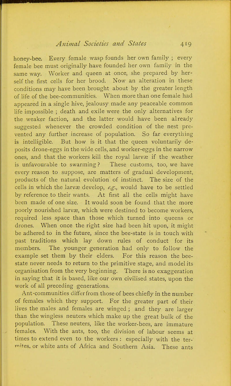 honey-bee. Every female wasp founds her own family ; every female bee must originally have founded her own family in the same way. Worker and queen at once, she prepared by her- self the first cells for her brood. Now an alteration in these conditions may have been brought about by the greater length of life of the bee-communities. When more than one female had appeared in a single hive, jealousy made any peaceable common life impossible ; death and exile were the only alternatives for the weaker faction, and the latter would have been already suggested whenever the crowded condition of the nest pre- vented any further increase of population. So far everything is intelligible. But how is it that the queen voluntarily de- posits drone-eggs in the wide cells, and worker-eggs in the narrow ones, and that the workers kill the royal larvae if the weather is unfavourable to swarming ? These customs, too, we have every reason to suppose, are matters of gradual development, products of the natural evolution of instinct. The size of the cells in which the larvae develop, e.g., would have to be settled by reference to their wants. At first all the cells might have been made of one size. It would soon be found that the more poorly nourished larvae, which were destined to become workers, required less space than those which turned into queens or drones. When once the right size had been hit upon, it might be adhered to in the future, since the bee-state is in touch with past traditions which lay down rules of conduct for its members. The younger generation had only to follow the example set them by their elders. For this reason the bee- state never needs to return to the primitive stage, and model its organisation from the very beginning. There is no exaggeration in saying that it is based, like our own civilised states, upon the work of all preceding generations. Ant-communities differ from those of bees chiefly in the number of females which they support. For the greater part of their lives the males and females are winged ; and they are larger than the wingless neuters which make up the great bulk of the population. These neuters, like the worker-bees, are immature females. With the ants, too, the division of labour seems at times to extend even to the workers : especially with the ter- mites, or white ants of Africa and Southern Asia. These ants