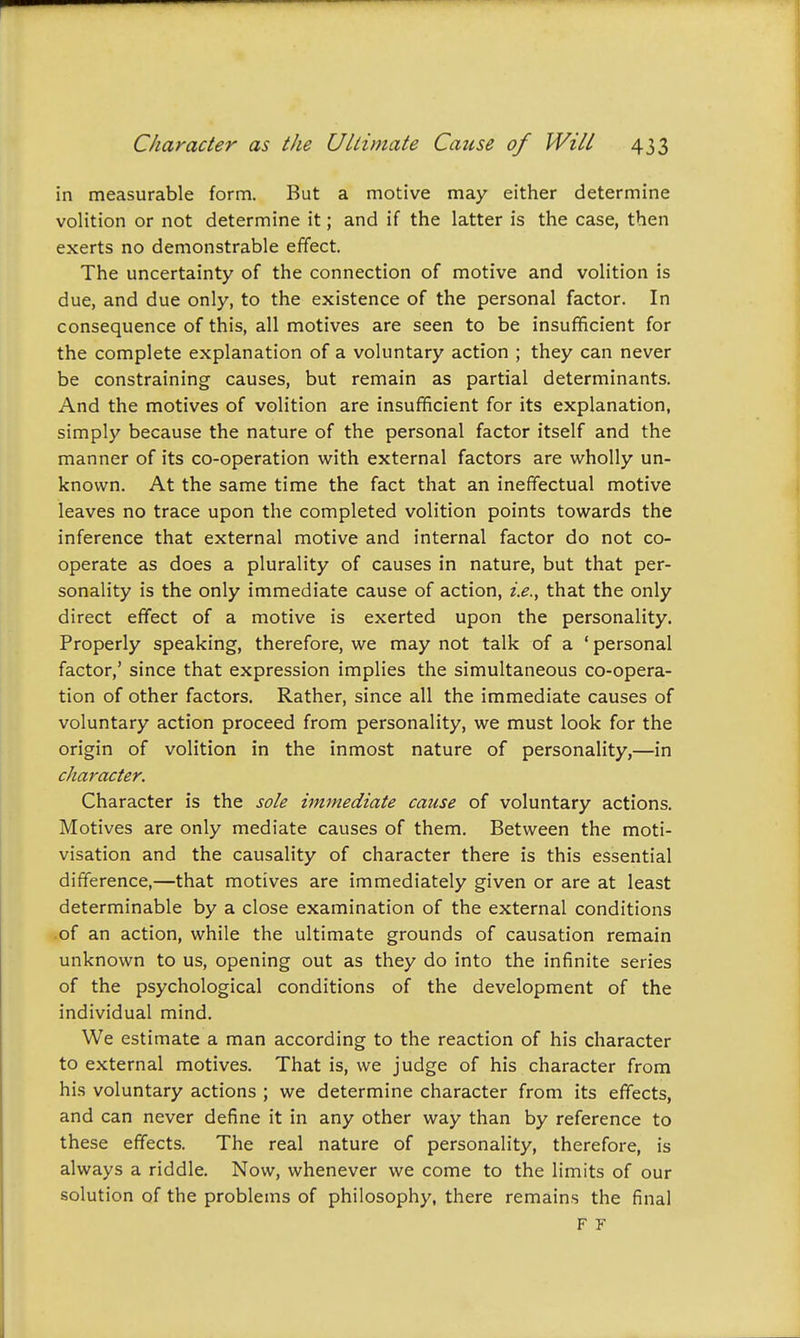 in measurable form. But a motive may either determine volition or not determine it; and if the latter is the case, then exerts no demonstrable effect. The uncertainty of the connection of motive and volition is due, and due only, to the existence of the personal factor. In consequence of this, all motives are seen to be insufficient for the complete explanation of a voluntary action ; they can never be constraining causes, but remain as partial determinants. And the motives of volition are insufficient for its explanation, simply because the nature of the personal factor itself and the manner of its co-operation with external factors are wholly un- known. At the same time the fact that an ineffectual motive leaves no trace upon the completed volition points towards the inference that external motive and internal factor do not co- operate as does a plurality of causes in nature, but that per- sonality is the only immediate cause of action, i.e., that the only direct effect of a motive is exerted upon the personality. Properly speaking, therefore, we may not talk of a ' personal factor,' since that expression implies the simultaneous co-opera- tion of other factors. Rather, since all the immediate causes of voluntary action proceed from personality, we must look for the origin of volition in the inmost nature of personality,—in character. Character is the sole immediate cause of voluntary actions. Motives are only mediate causes of them. Between the moti- visation and the causality of character there is this essential difference,—that motives are immediately given or are at least determinable by a close examination of the external conditions of an action, while the ultimate grounds of causation remain unknown to us, opening out as they do into the infinite series of the psychological conditions of the development of the individual mind. We estimate a man according to the reaction of his character to external motives. That is, we judge of his character from his voluntary actions ; we determine character from its effects, and can never define it in any other way than by reference to these effects. The real nature of personality, therefore, is always a riddle. Now, whenever we come to the limits of our solution of the problems of philosophy, there remains the final F F