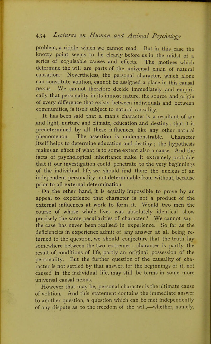 problem, a riddle which we cannot read. But in this case the knotty point seems to lie clearly before us in the midst of a series of cognisable causes and effects. The motives which determine the will are parts of the universal chain of natural causation. Nevertheless, the personal character, which alone can constitute volition, cannot be assigned a place in this causal nexus. We cannot therefore decide immediately and empiri- cally that personality in its inmost nature, the source and origin of every difference that exists between individuals and between communities, is itself subject to natural causality. It has been said that a man's character is a resultant of air and light, nurture and climate, education and destiny ; that it is predetermined by all these influences, like any other natural phenomenon. The assertion is undemonstrable. Character itself helps to determine education and destiny ; the hypothesis makes an effect of what is to some extent also a cause. And the facts of psychological inheritance make it extremely probable that if our investigation could penetrate to the very beginnings of the individual life, we should find there the nucleus of an independent personality, not determinable from without, because prior to all external determination. On the other hand, it is equally impossible to prove by an appeal to experience that character is not a product of the external influences at work to form it. Would two men the course of whose whole lives was absolutely identical show precisely the same peculiarities of character We cannot say ; the case has never been realised in experience. So far as the deficiencies in experience admit of any answer at all being re- turned to the question, we should conjecture that the truth lay somewhere between the two extremes : character is partly the result of conditions of life, partly an original possession of the personality. But the further question of the causality of cha- racter is not settled by that answer, for the beginnings of it, not caused in the individual life, may still be terms in some more universal causal nexus. However that may be, personal character is the ultimate cause of volition. And this statement contains the immediate answer to another question, a question which can be met independently of any dispute as to the freedom of the will,—whether, namely,