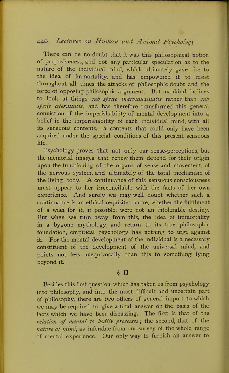 There can be no doubt that it was this philosophical notion of purposiveness, and not any particular speculation as to the nature of the individual mind, which ultimately gave rise to the idea of immortality, and has empowered it to resist throughout all times the attacks of philosophic doubt and the force of opposing philosophic argument. But mankind inclines to look at things sub specie individualitatis rather than sub specie ceternitatis, and has therefore transformed this general conviction of the imperishability of mental development into a belief in the imperishability of each individual mind, with all its sensuous contents,—a contents that could only have been acquired under the special conditions of this present sensuous life. Psychology proves that not only our sense-perceptions, but the memorial images that renew them, depend for their origin upon the functioning of the organs of sense and movement, of the nervous system, and ultimately of the total mechanism of the living body. A continuance of this sensuous consciousness must appear to her irreconcilable with the facts of her own experience. And surely we may well doubt whether such a continuance is an ethical requisite : more, whether the fulfilment of a wish for it, if possible, were not an intolerable destiny. But when we turn away from this, the idea of immortality in a bygone mythology, and return to its true philosophic foundation, empirical psychology has nothing to urge against it. For the mental development of the individual is a necessary constituent of the development of the universal mind, and points not less unequivocally than this to something lying beyond it. § n Besides this first question, which has taken us from psychology into philosophy, and into the most difficult and uncertain part of philosophy, there are two others of general import to which we may be required to give a final answer on the basis of the facts which we have been discussing. The first is that of the relation of mental to bodily processes ; the second, that of the nature of mind, as inferable from our survey of the whole range of mental experience. Our only way to furnish an answer to